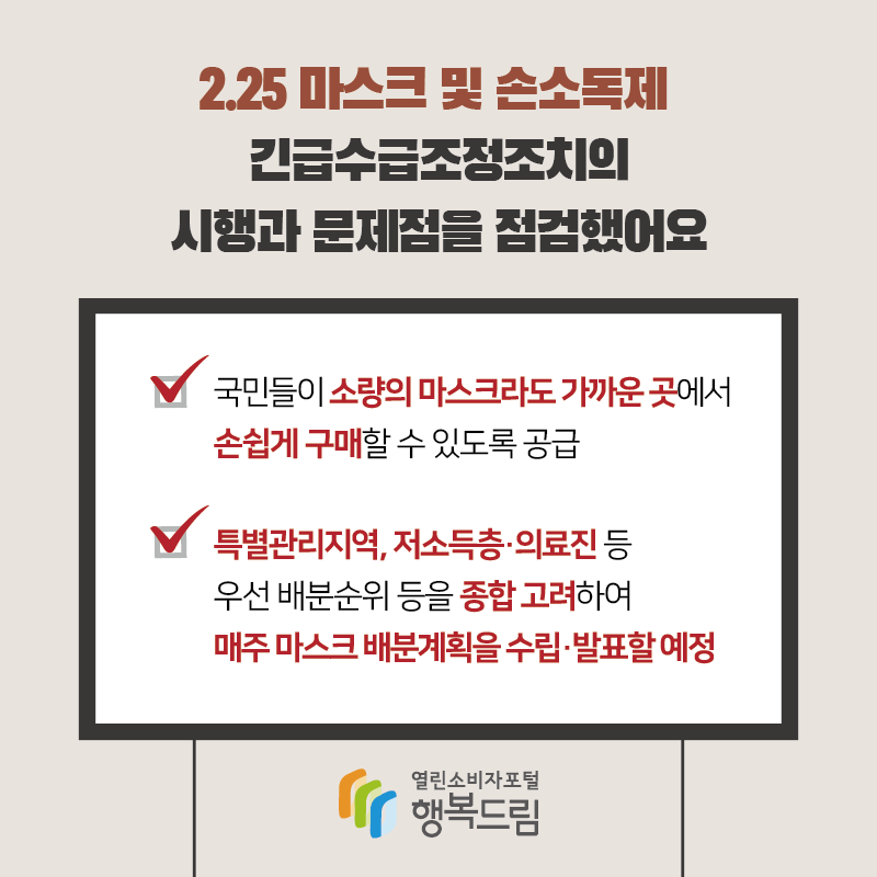 2 월 25 마스크 및 손소독제 긴급수급조정조치의 시행과 문제점을 점검했어요 국민들이 소량의 마스크라도 가까운 곳에서 손쉽게 구매할 수 있도록 공급 특별관리지역 저소득층 의료진 등 우선 배분순위 등을 종합 고려하여 매주 마스크 배분계획을 수립 발표할 예정 행복드림 열린소비자포털