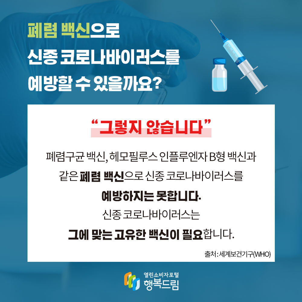 폐렴 백신으로 코로나19를 예방할 수 있을까요 그렇지 않습니다 폐렴구균 백신,헤모필루스 인플루엔자 B형 백신과 같은 폐렴 백신으로 신종 코로나바이러스를 예방하지는 못합니다 신종 코로나바이러스는 그에 맞는 고유한 백신이 필요합니다 출처 세계보건기구 WHO 행복드림 열린소비자포털