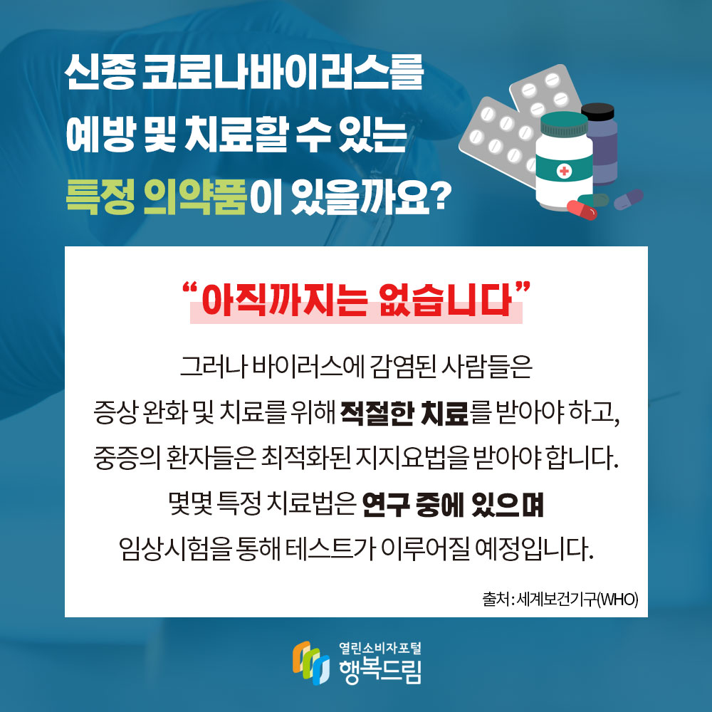 신종 코로나바이러스를 예방 및 치료할 수 있는 특정 의약품이 있을까요 아직까지는 없습니다 그러나 바이러스에 감염된 사람들은 증상 완화 및 치료를 위해 적절한 치료를 받아야 하고 중증의 환자들은 최적화된 지지요법을 받아야 합니다 몇몇 특정 치료법은 연구 중에 있으며 임상시험을 통해 테스트가 이루어질 예정입니다 출처 세계보건기구 WHO 행복드림 열린소비자포털