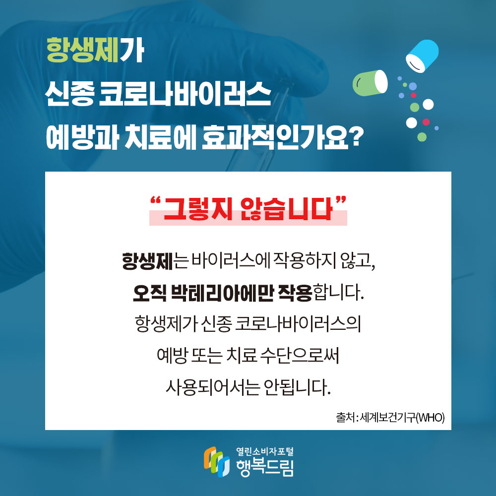 항생제가 신종 코로나바이러스 예방과 치료에 효과적인가요 그렇지 않습니다 항생제는 바이러스에 작용하지 않고 오직 박테리아에만 작용합니다 항생제가 신종 코로나바이러스의 예방 또는 치료 수단으로써 사용되어서는 안됩니다 출처 세계보건기구 WHO 행복드림 열린소비자포털