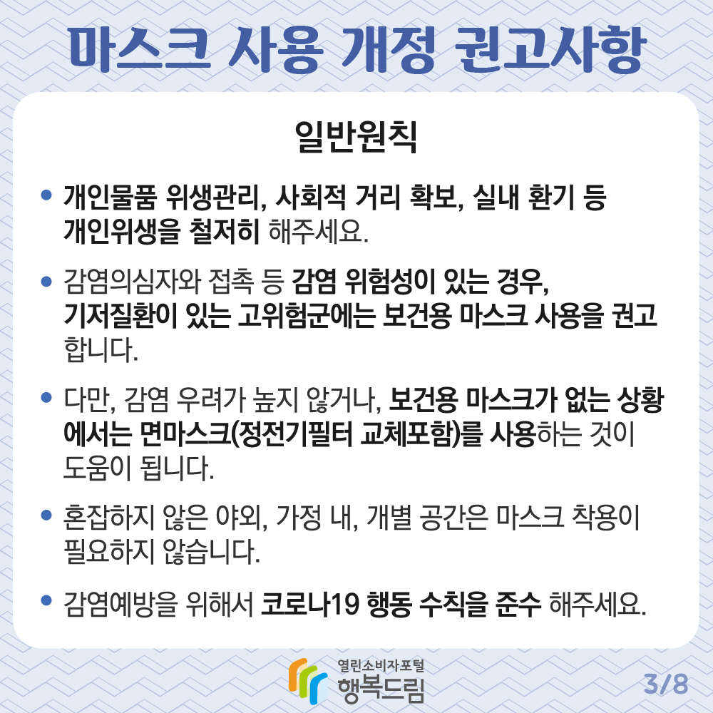 마스크 사용 개정 권고사항 일반원칙 개인물품 위생관리 사회적 거리 확보 실내 환기 등 개인위생을 철저히 해주세요 감염의심자와 접촉 등 감염 위험성이 있는 경우 기저질환이 있는 고위험군에는 보건용 마스크 사용을 권고합니다 다만 감염 우려가 높지 않거나 보건용 마스크가 없는 상황에서는 면마스크 정전기필터 교체포함을 사용하는 것이 도움이 됩니다 혼잡하지 않은 야외 가정 내 개별 공간은 마스크 착용이 필요하지 않습니다 감염예방을 위해서 코로나19 행동 수칙을 준수 해주세요 행복드림 열린소비자포털