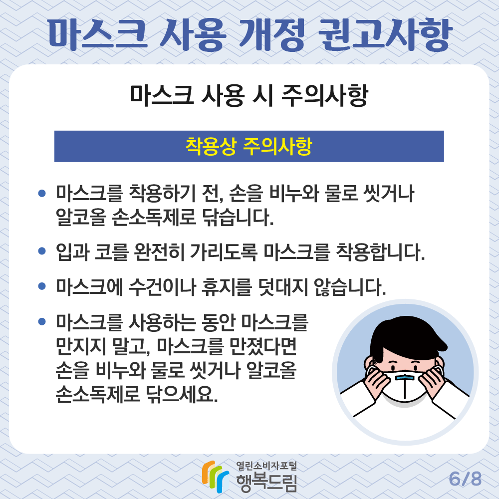 마스크 사용 개정 권고사항 마스크 사용 시 주의사항 착용상 주의사항 마스크를 착용하기 전 손을 비누와 물로 씻거나 알코올 손소독제로 닦습니다 입과 코를 완전히 가리도록 마스크를 착용합니다 마스크에 수건이나 휴지를 덧대지 않습니다 마스크를 사용하는 동안 마스크를 만지지 말고 마스크를 만졌다면 손을 비누와 물로 씻거나 알코을 손소독제로 닦으세요 행복드림 열린소비자포털