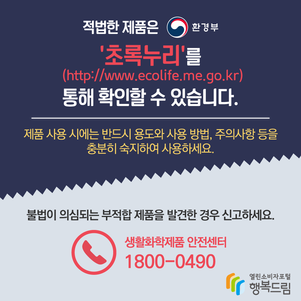 적법한 제품은 환경부 초록누리를 통해 확인할 수 있습니다 제품 사용 시에는 반드시 용도와 사용 방법 주의사항 등을 충분히 숙지하여 사용하세요 불법이 의심되는 부적합 제품을 발견한 경우 신고하세요 생활화학제품 안전센터 1800 0490 행복드림 열린소비자포털