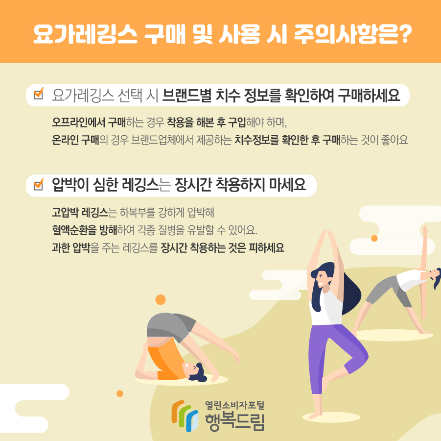 요가레깅스 구매 및 사용 시 주의사항은? 요가레깅스 선택 시 브랜드별 치수 정보를 확인하여 구매하세요. 오프라인에서 구매하는 경우 착용을 해 본 후 구입해야하며, 온라인 구매의 경우 브랜드 업체에서 제공하는 치수정보를 확인한 후 구매하는 것이 좋아요 압박이 심한 레깅스는 장시간 착용하지 마세요 고압박 레깅스는 하복부를 강하게 압박해 혈액순환을 방해하여 각종 질병을 유발할 수 있어요. 과한 압박을 주는 레깅스를 장시간 착용하는 것은 피하세요