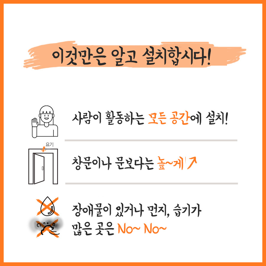 이것만은 알고 설치합시다! 사람이 활동하는 모든 공간에 설치! 창문이나 문보다는 높~게↑ 장애물이 있거나 먼지, 습기가 많은 곳은 NO~ NO~