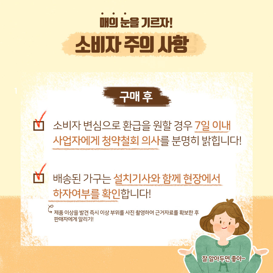 매의 눈을 기르자! 소비자 주의사항 구매후 소비자 변심으로 환급을 원할 경우 7일 이내 사업자에게 청약철회 의사를 분명히 밝힙니다! 배송된 가구는 설치기사와 함께 현장에서 하자 여부를 확인합니다!(제품 이상을 발견 즉시 이상 부위를 사진 촬영하여 근거 자료를 확보한 후 판매자에게 알리기!