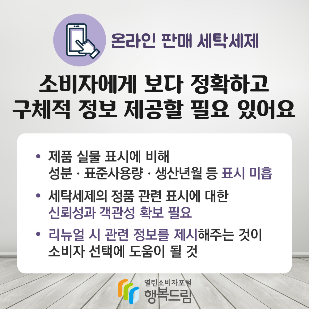 온라인 판매 세탁세제 소비자에게 보다 정확하고 구체적 정보 제공할 필요 있어요 제품 실물 표시에 비해 성분 표준사용량 생산년월 등 표시 미흡 세탁세제의 정품 관련 표시에 대한 신뢰성과 객관성 확보 필요 리뉴얼 시 관련 정보를 제시해주는 것이 소비자 선택에 도움이 될 것 행복드림 열린소비자포털