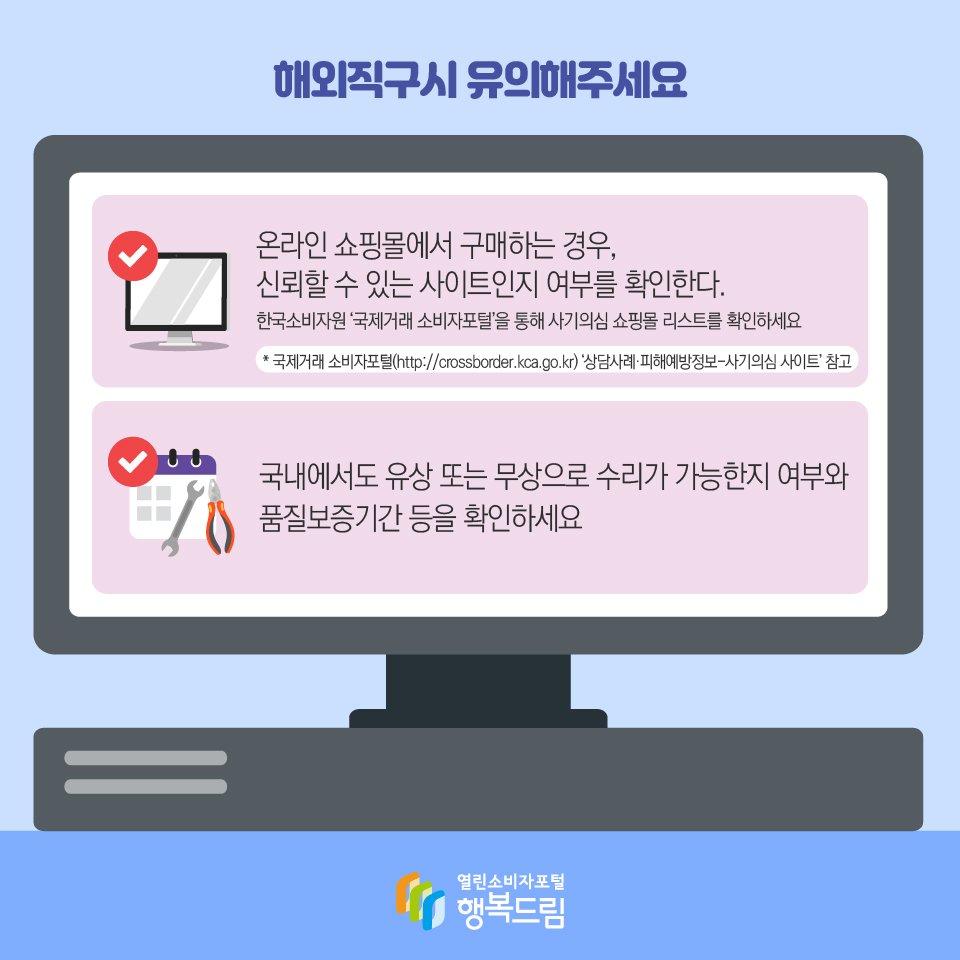 해외직구시 유의해주세요 온라인 쇼핑몰에서 구매하는 경우, 신뢰할 수 있는 사이트인지 여부를 확인한다. 한국소비자원 ‘국제거래 소비자포털’을 통해 사기의심 쇼핑몰 리스트를 확인하세요* 국제거래 소비자포털(http://crossborder.kca.go.kr) ‘상담사례·피해예방정보-사기의심 사이트’ 참고 국내에서도 유상 또는 무상으로 수리가 가능한지 여부와 품질보증기간 등을 확인하세요