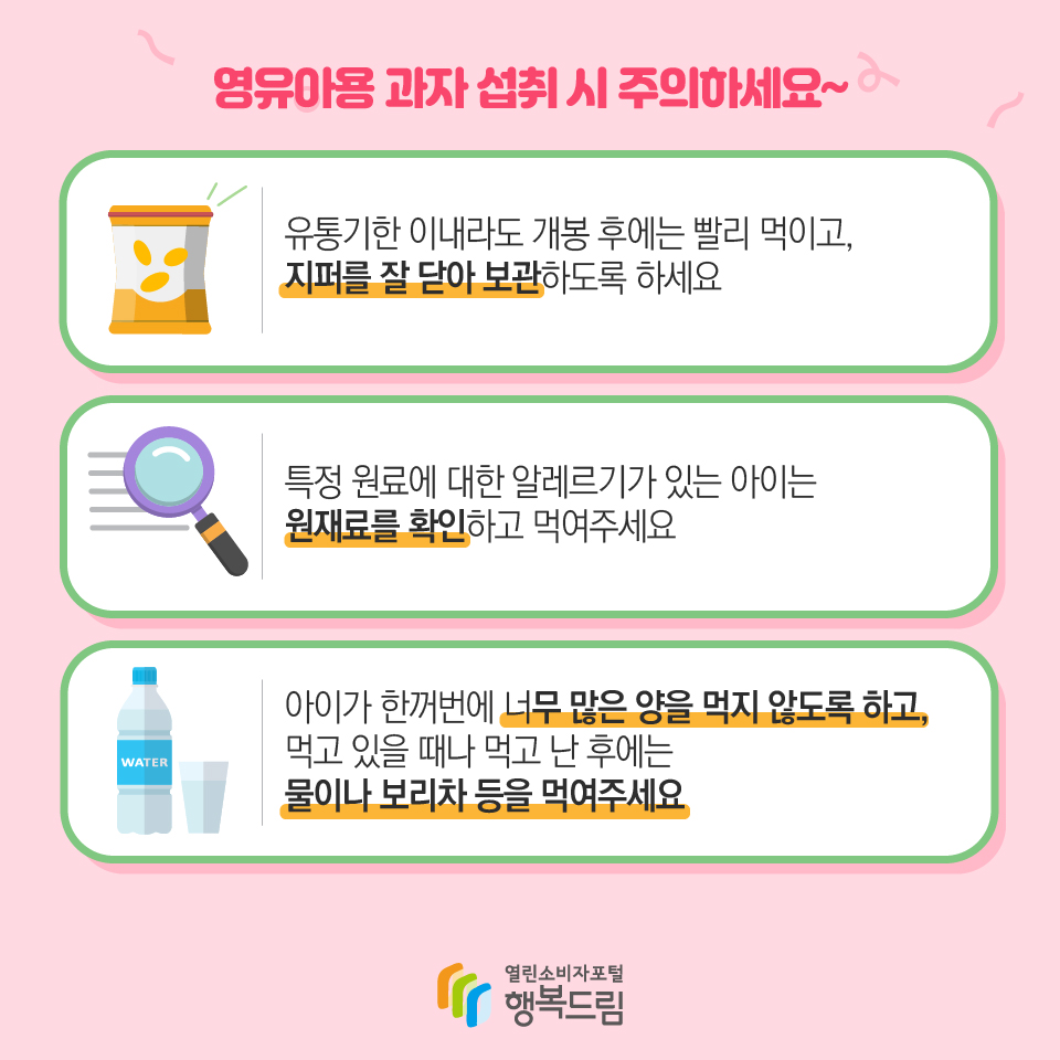 영유아용 과자 섭취 시 주의하세요~  아이가 한꺼번에 너무 많은 양을 먹지 않도록 하고, 먹고 있을 때나 먹고 난 후에는 물이나 보리차 등을 먹여주세요특정 원료에 대한 알레르기가 있는 아이는 원재료를 확인하고 먹여주세요 유통기한 이내라도 개봉 후에는 빨리 먹이고, 지퍼를 잘 닫아 보관하도록 하세요