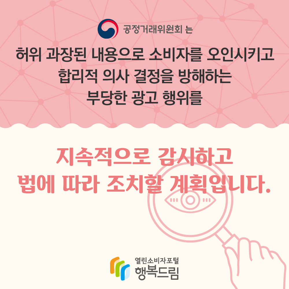 공정거래위원회는 허위 과장된 내용으로 소비자를 오인시키고 합리적 의사 결정을 방해하는 부당한 광고 행위를 지속적으로 감시하고 법에 따라 조치할 계획입니다 행복드림 열린소비자포털