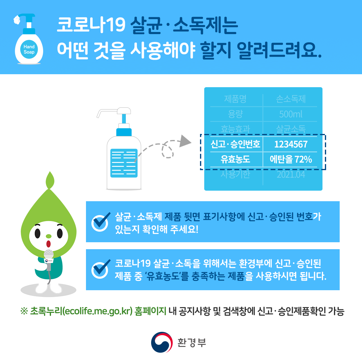 코로나19 살균소독제는 어떤 것을 사용해야 할지 알려드려요 살균소독제 제품 뒷면 표기사항에 신고 승인된 번호가 있는지 확인해주세요! 코로나19 살균소독을 위해서는 환경부에 신고 승인된 제품 중 유효농도를 충족하는 제품을 사용하시면 됩니다. *초록누리(ecolife.me.go.kr) 홈페이지 내 공지사항 및 검색창에 신고 승인제품만 확인 가능 환경부