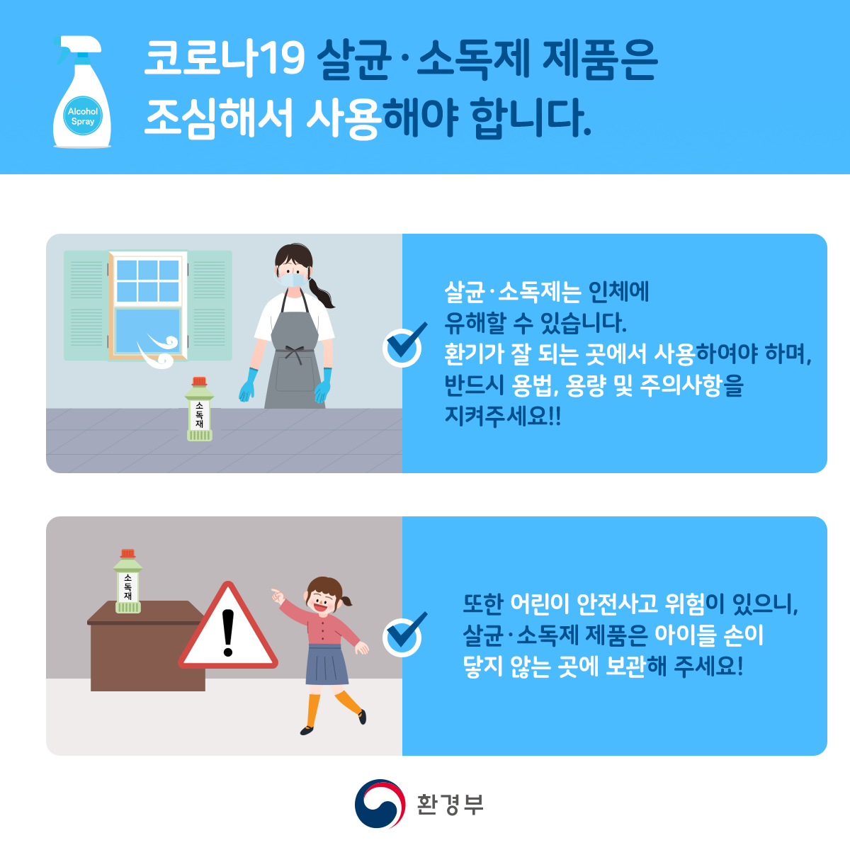 코로나19 살균소독제 제품은 조심해서 사용해야 합니다. 살균소독제는 인체에 유해할 수 있습니다. 환기가 잘 되는 곳에서 사용하여야 하며, 반드시 용법, 용량 및 주의사항을 지켜주세요!! 또한 어린이 안전사고 위험이 있으나, 살균소독제 제품은 아이들 손이 닿지 않는 곳에 보관해 주세요! 환경부