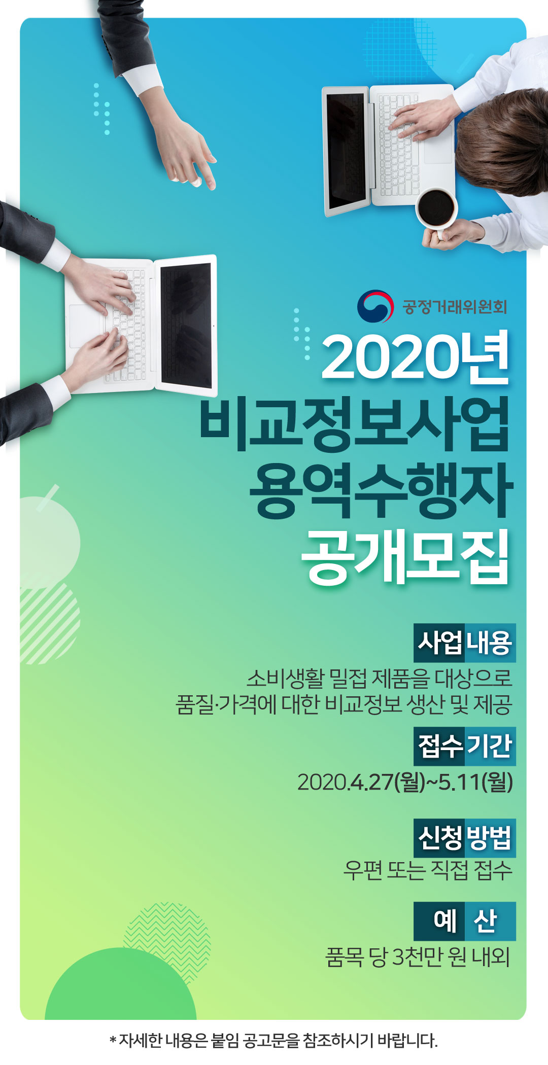 공정거래위원회 2020년 비교정보사업 용역수행자 공개모집
사업내용: 상품 품질에 대한 비교정보 생산 및 제공
접수기간: 2020.4.27(월)~5.11(월)
신청방법: 우편 또는 직접 접수
예산: 품목 당 3천만 원 내외

* 자세한 내용은 붙임 공고문을 참조하시기 바랍니다.