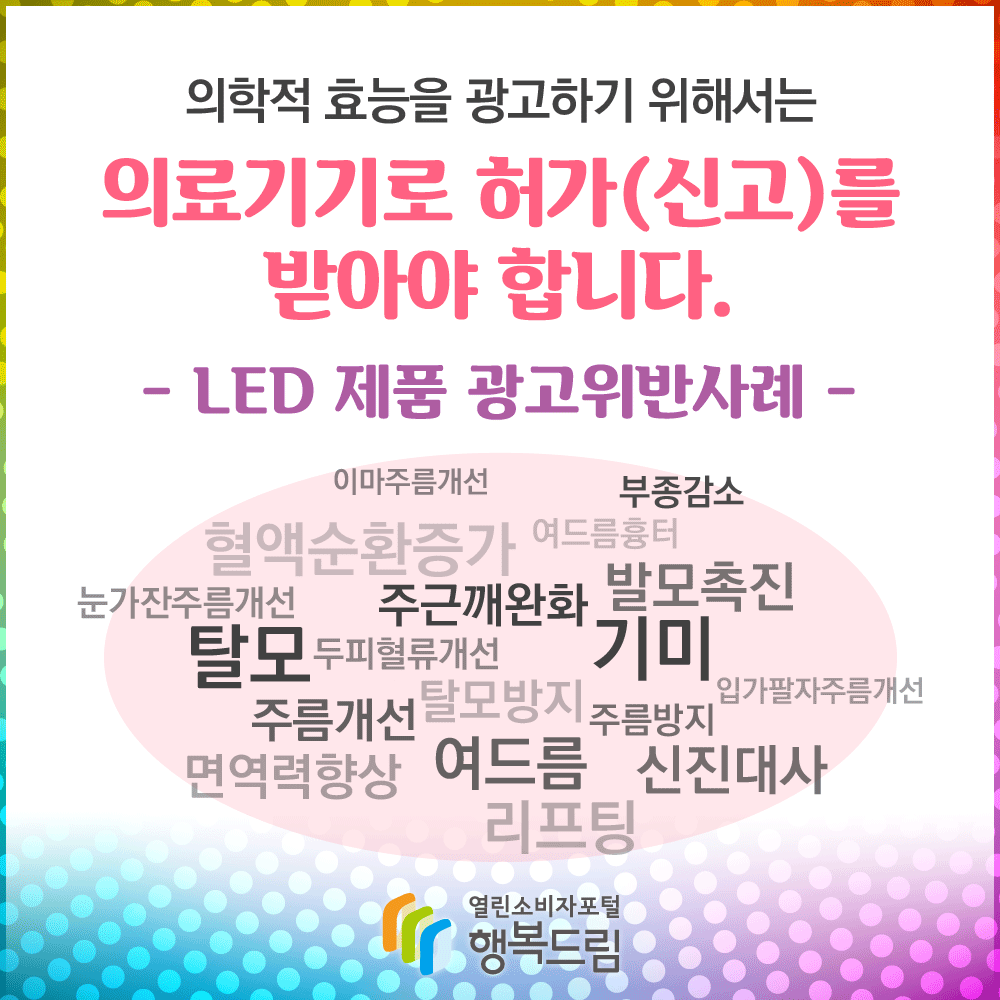 의학적 효능을 광고하기 위해서는 의료기기로 허가(신고)를 받아야 합니다. -LED 제품 광고 위반사례- 이마주름개선 부종감소 혈액순환증가 여드름흉터 눈가잔주름개선 주근깨완화 발모촉진 탈모 두피혈류개선 기미 입가 팔자주름개선 주름개선 탈모방지 주름방지 면역력향상 여드름 신진대사 리프팅 행복드림 열린소비자포털