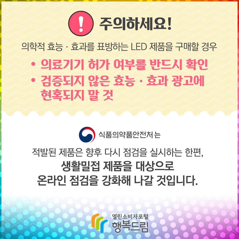 주의하세요! 의학적 효능 효과를 표방하는 LED 제품을 구매할 경우 의료기기 허가 여부를 반드시 확인 검증되지 않은 효능효과 광고에 현혹되지 말 것 식품의약품안전처는 적발된 제품은 향후 다시 점검을 실시하는 한편, 생활밀접 제품을 대상으로 온라인 점검을 강화해 나갈 것입니다. 행복드림 열린소비자포털 