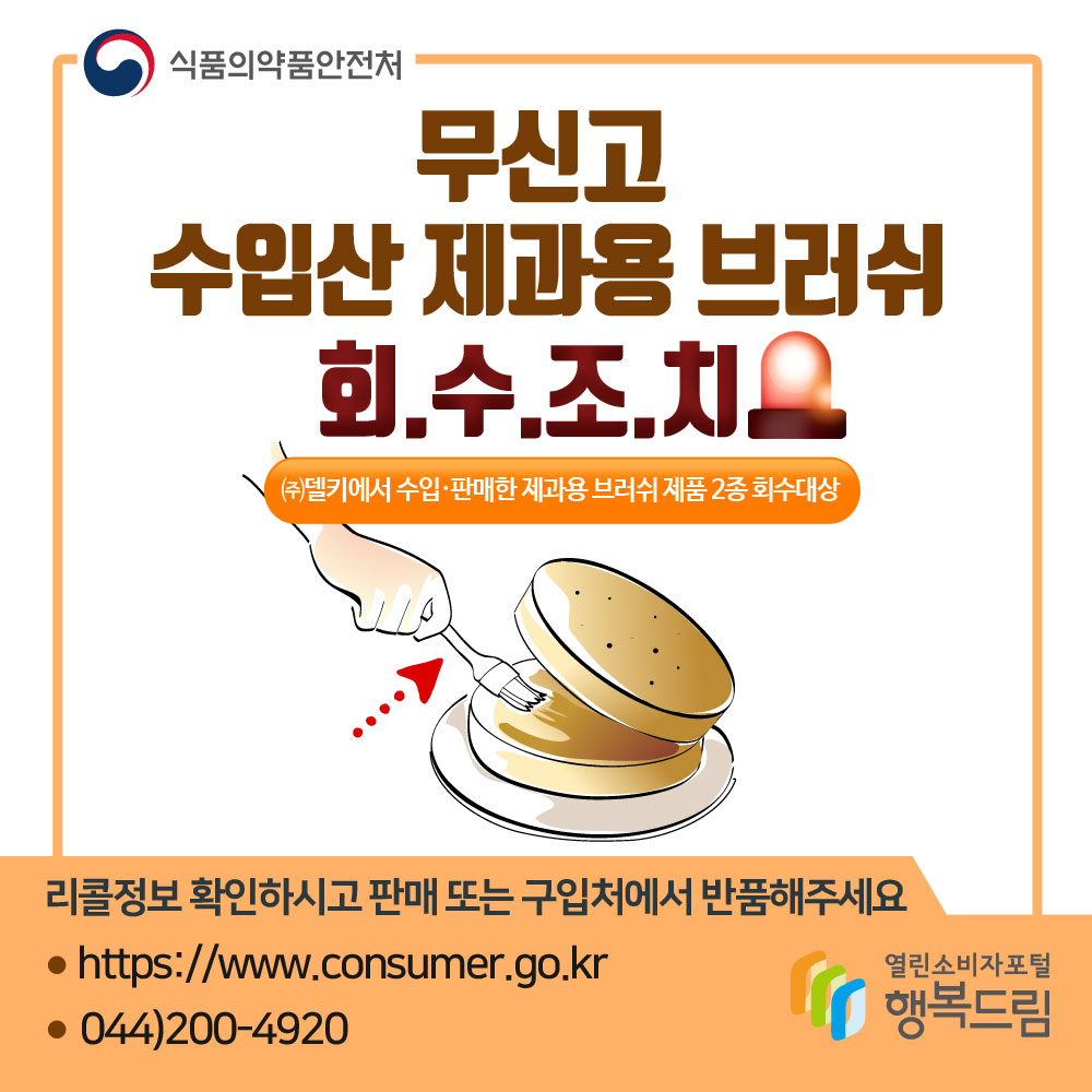 식품의약품안전처 무신고 수입산 제과용 브러쉬 회수조치  (주)델키에서 수입판매한 제과용 브러쉬 제품 2종 회수대상 리콜정보 확인하시고 판매 또는 구입처에서 반품해주세요 https://www.consumer.go.kr 044)200-4920 행복드림 열린소비자포털