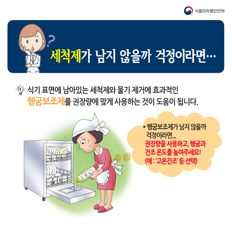 세척제가 남지 않을까 걱정이라면...식기표면에 남아있는 세척제와 물기 제거에 효과적인 헹굼보조제를 권장량에 맞게 사용하는 것이 도움이 됩니다.*헹굼보조제가 남지 않을까 걱정이라면... 권장량을 사용하고, 헹굼과 건조 온도를 높여주세요!(예:'고온건조'등 선택)