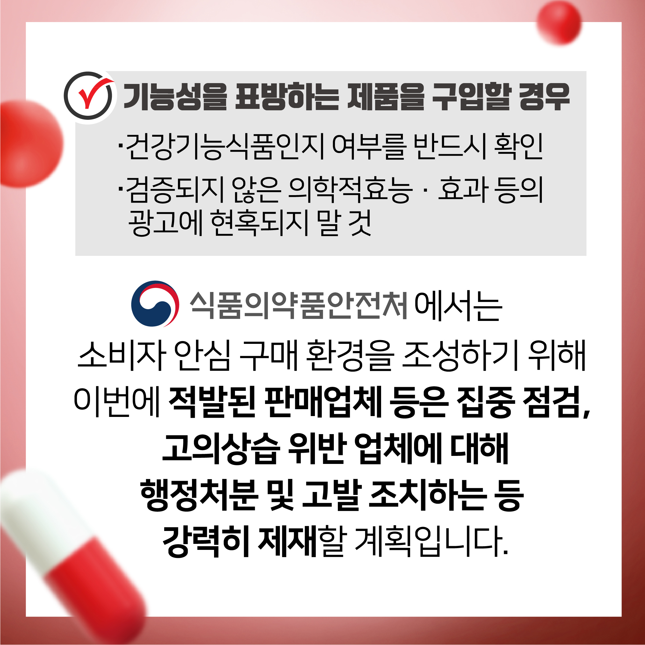 기능성을 표방하는 제품을 구입할 경우 건강기능식품인지 여부를 반드시 확인 검증되지 않은 의약적효능 효과 등의 광고에 현혹되지 말 것 식품의약품안전처에서는 소비자 안심 구매 환경을 조성하기 위해 이번에 적발된 판매업체 등은 집중 점검, 고의상습 위반 업체에 대해 행정처분 및 고발 조치하는 등 강력히 제재할 계획입니다.