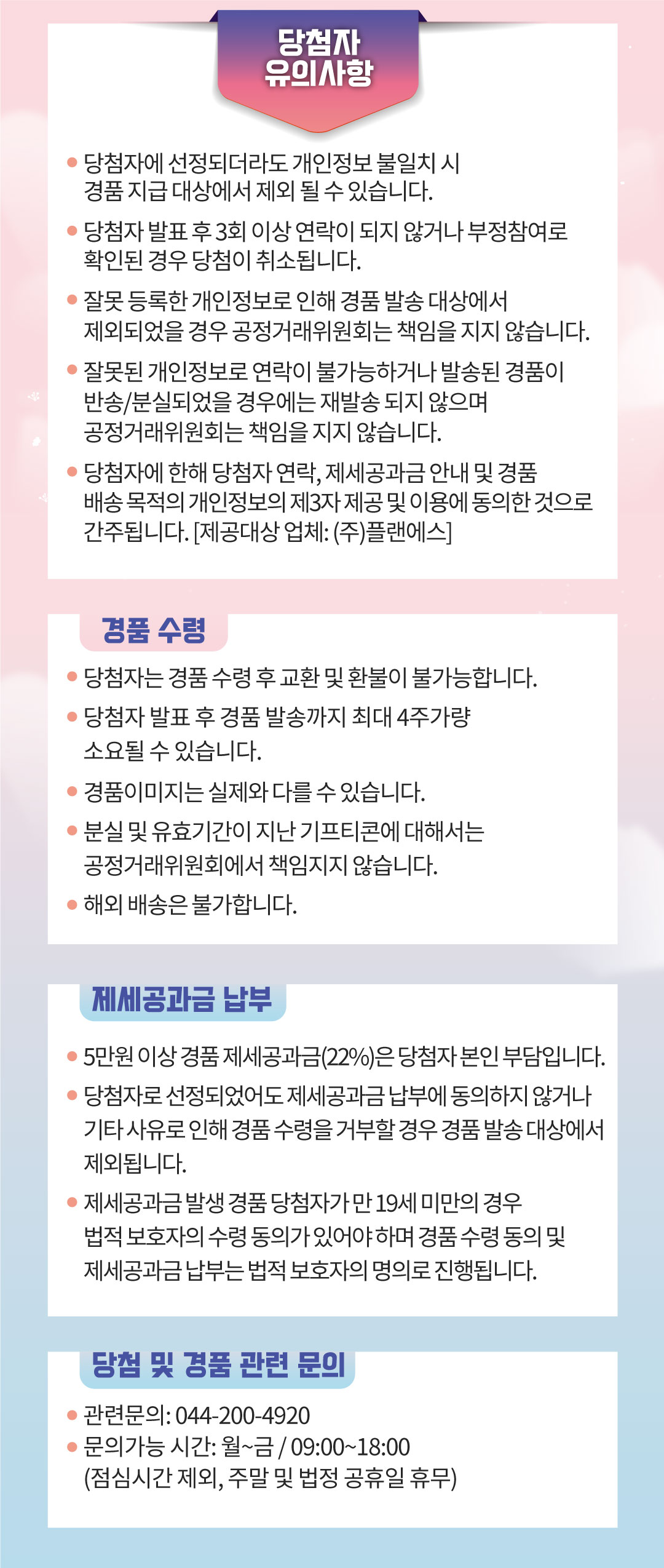 당첨자 유의사항 당첨자에 선정되더라도 개인정보 불일치 시 경품 지급 대상에서 제외될 수 있습니다 당첨자 발표 후 3회 이상 연락이 되지 않거나 부정참여로 확인된 경우 당첨이 취소됩니다 잘못 등록한 개인정보로 인해 경품 발송 대상에서 제외되었을 경우 공정거래위원회는 책임을 지지 않습니다 잘못된 개인정보로 연락이 불가능하거나 발송된 경품이 반송 분실되었을 경우에는 재발송 되지 않으며 공정거래위원회는 책임을 지지 않습니다 당첨자에 한해 당첨자 연락, 제세공과금 안내 및 경품 배송 목적의 개인정보의 제3자 제공 및 이용에 동의한 것으로 간주됩니다 제공대상 업체 (주)플랜에스 경품 수령 당첨자는 경품 수령 후 교환 및 환불이 불가능합니다 당첨자 발표 후 경품 발송까지 최대 4주가량 소요될 수 있습니다 경품이미지는 실제와 다를 수 있습니다 분실 및 유효기간이 지난 기프티콘에 대해서는 공정거래위원회에서 책임지지 않습니다 해외 배송은 불가합니다 제세공과금 납부 5만원 이상 경품 제세공과금22%은 당첨자 본인 부담입니다 당첨자로 선정되었어도 제세공과금 납부에 동의하지 않거나 기타 사유로 인해 경품 수령을 거부할 경우 경품 발송 대상에서 제외됩니다 제세공과금 발생 경품 당첨자가 만19세 미만의 경우 법적보호자의 수령 동의가 있어야 하며 경품 수령 동의 및 제세 공과금 납부는 법적보호자의 명의로 진행됩니다 당첨 및 경품 관련 문의 관련문의 044-200-4420 문의가능 시간 월~금 09:00~18:00  점심시간 제외 주말 및 법정 공휴일 휴무