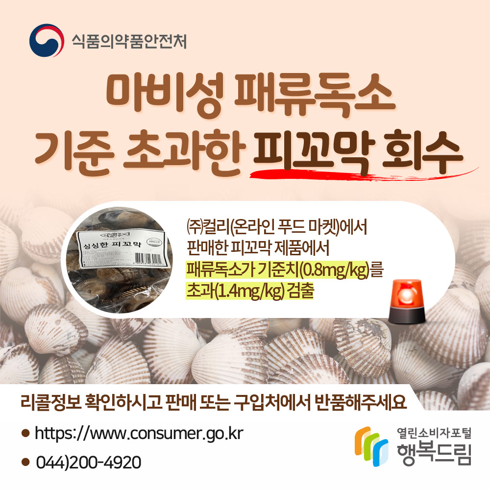 식품의약품안전처 마비성 패류독소 기준 초과한 피꼬막 회수 (주)컬리(온라인푸드마켓)에서 판매한 피꼬막 제품에서 패류독소가 기준치(0.8mg/kg)를 초과(1.4mg/kg)검출 리콜정보 확인하시고 판매 또는 구입처에서 반품해주세요. www.consumer.go.kr 044-200-4920