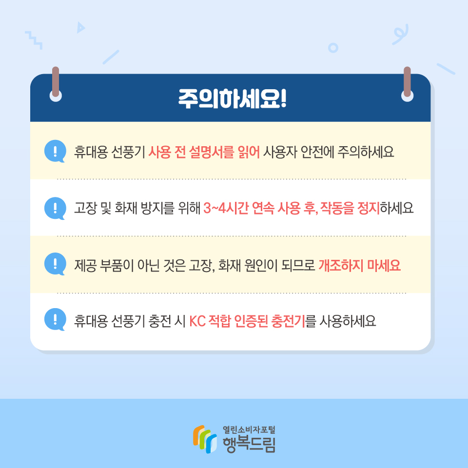 주의하세요! 휴대용 선풍기 사용 전 설명서를 읽어 사용자 안전에 주의하세요 고장 및 화재 방지를 위해 3~4시간 연속 사용 후, 작동을 정지하세요 제공 부품이 아닌 것은 고장, 화재 원인이 되므로 개조하지 마세요 휴대용 선풍기 충전 시 KC적합 인증된 충전기를 사용하세요