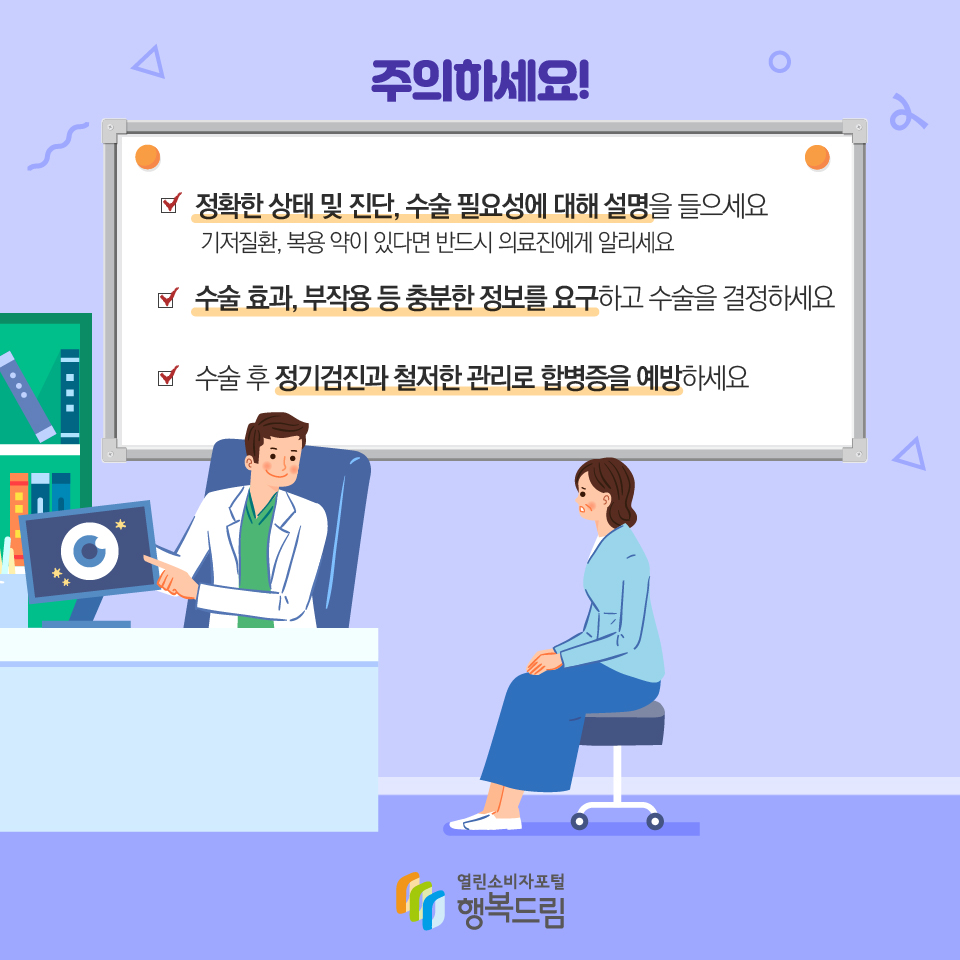 주의하세요! 정확한 상태 및 진단, 수술 필요성에 대해 설명을 들으세요 기저질환, 복용 약이 있다면 반드시 의료진에게 알리세요 수술 효과, 부작용 등 충분한 정보를 요구하고 수술을 결정하세요 수술 후 정기검진과 철저한 관리로 합병증을 예방하세요