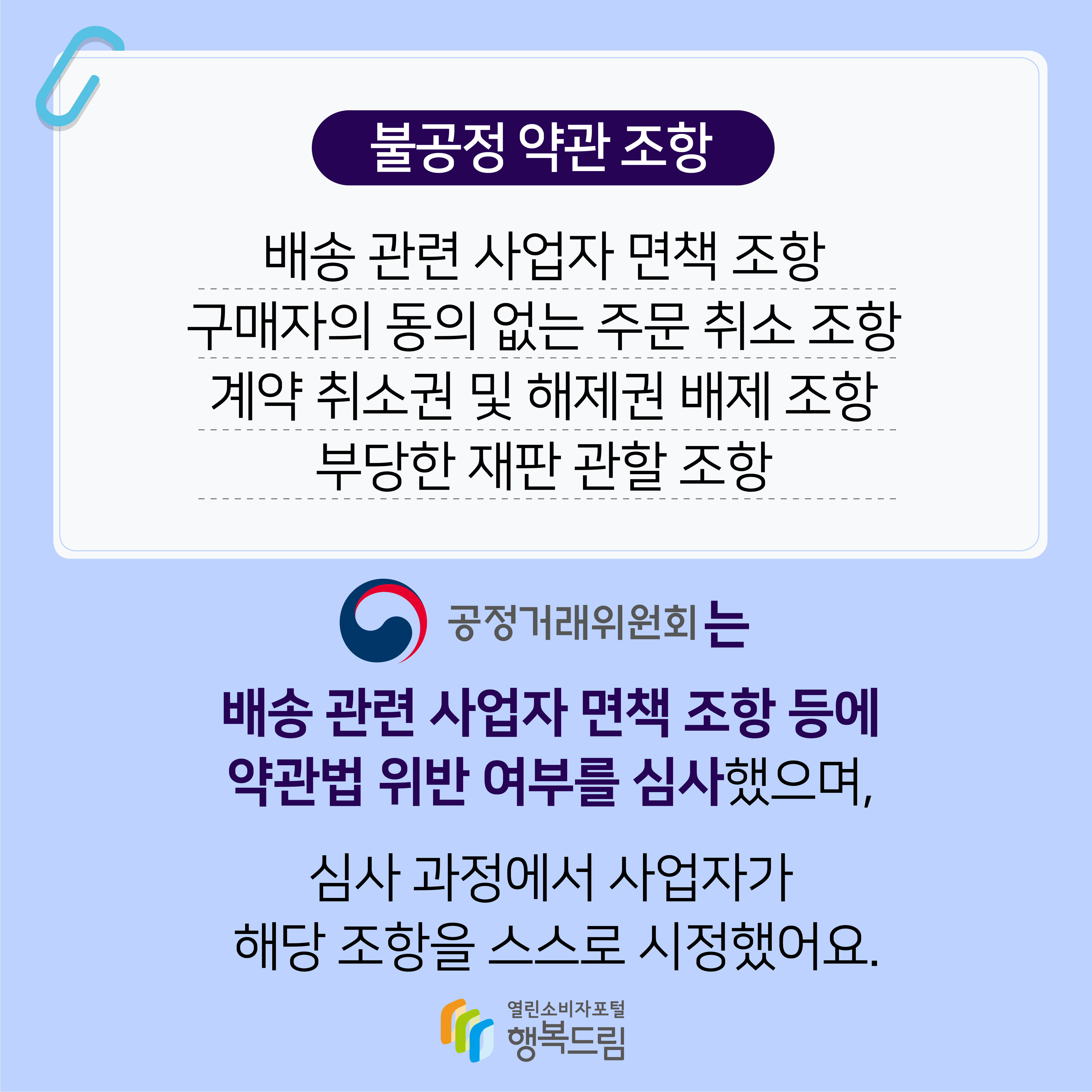 불공정 약관 조항 배송 관련 사업자 면책 조항 구매자의 동의 없는 주문 취소 조항 계약 취소권 및 해제권 배제 조항 부당한 재판 관할 조항 공정거래위원회는 배송 관련 사업자 면책 조항 등에 약관법 위반 여부를 심사했으며 심사 과정에서 사업자가 해당 조항을 스스로 시정했어요 행복드림 열린소비자포털