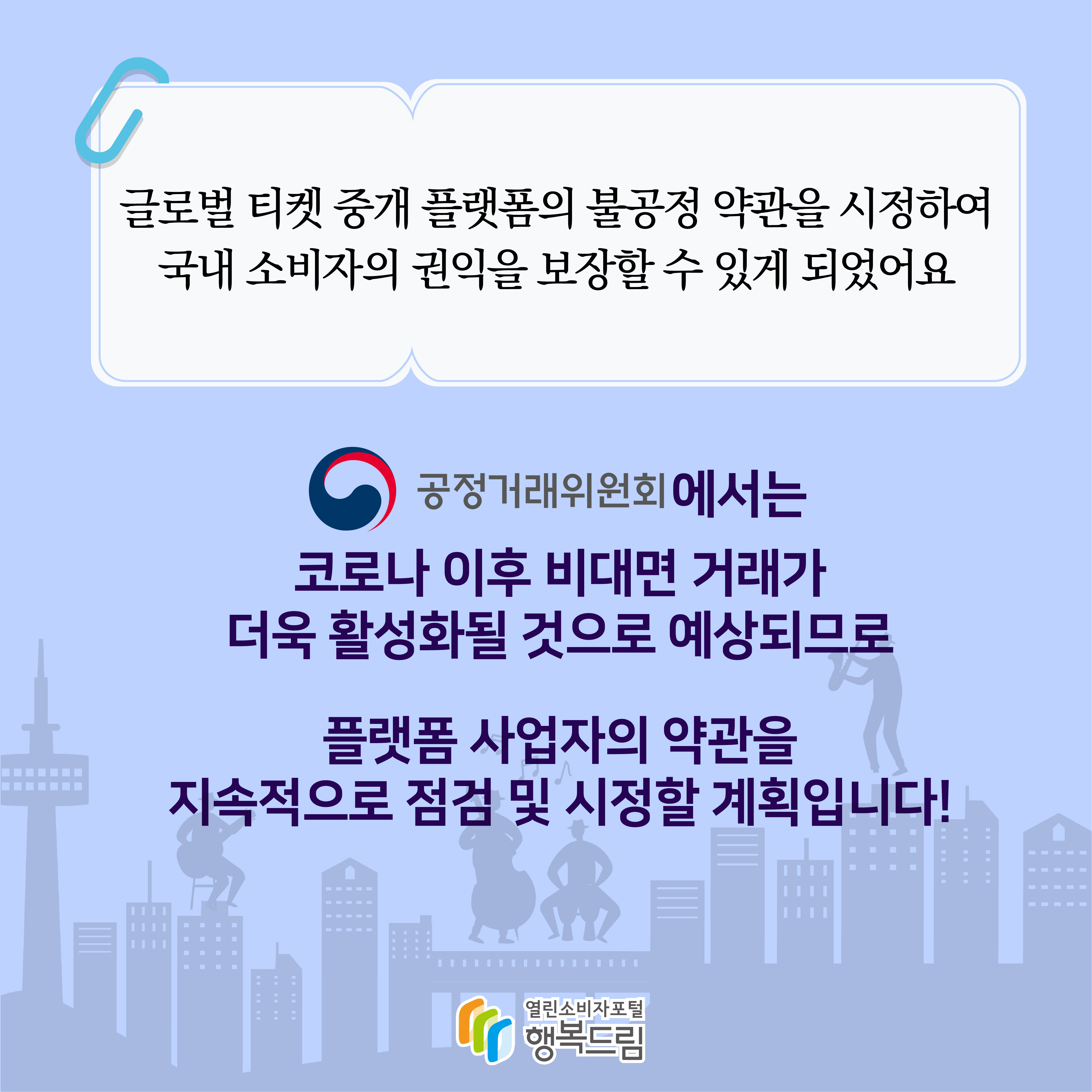 글로벌 티켓 중개 플랫폼의 불공정 약관을 시정하여 국내 소비자의 권익을 보장할 수 있게 되었어요 공정거래위원회에서는 코로나 이후 비대면 거래가 더욱 활성화될 것으로 예상되므로 플랫폼 사업자의 약관을 지속적으로 점검 및 시정할 계획입니다 행복드림 열린소비자포털