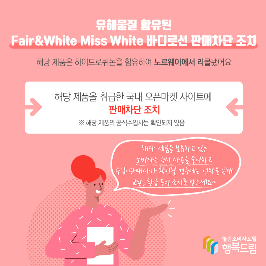 유해물질 함유된 Fair&White Miss White 바디로션 판매차단 조치 해당 제품은 하이드로퀴논을 함유하여 노르웨이에서 리콜됨 해당 제품을 취급한 국내 오픈마켓 사이트에 판매 차단 조치   ※ 해당 제품의 수입사는 확인되지 않음  해당 제품을 보유하고 있는 소비자는 즉시 사용을 중지할 것  - 수입·판매사가 확인될 경우에는 연락을 통해 교환, 환급 등 조치를 문의할 것