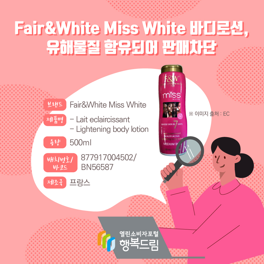 Fair&White Miss White 바디로션, 유해물질 함유되어 판매차단  브랜드 Fair&White Miss White  제품명 - Lait eclaircissant  - Lightening body lotion  용량 500ml  배치번호/ 바코드 877917004502/ BN56587  원산지 프랑스 