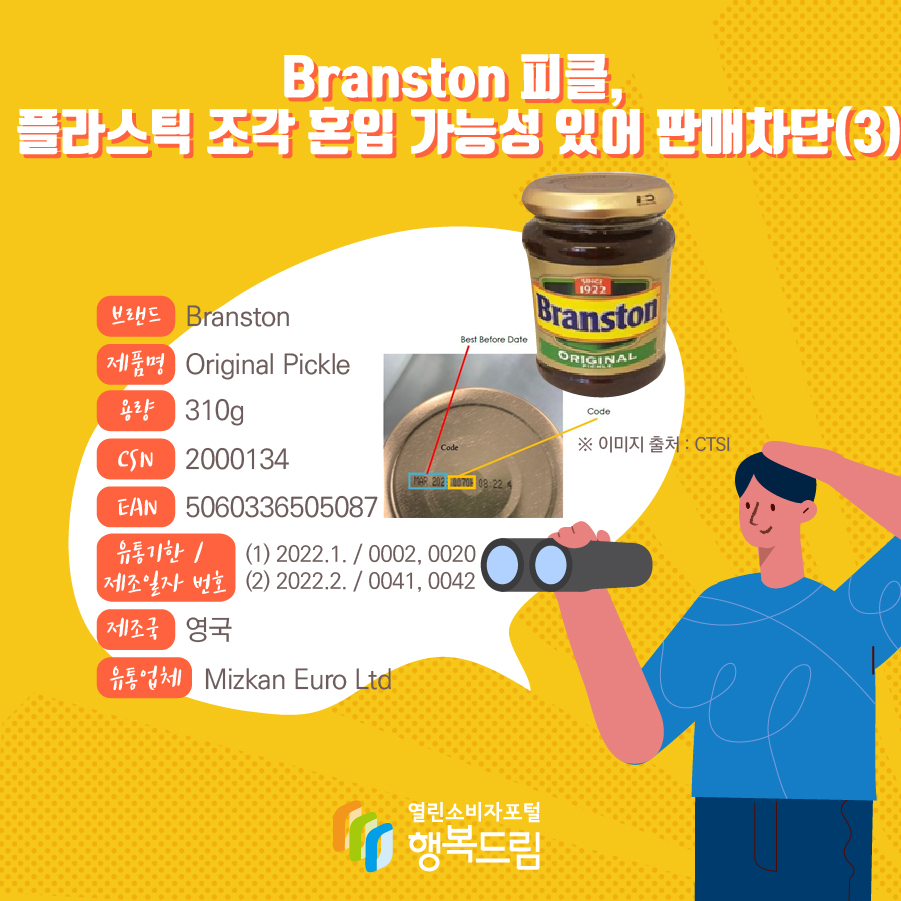 Branston 피클, 플라스틱 조각 혼입 가능성 있어 판매차단(3)  브랜드 Branston 제품명 Original Pickle 용량 310g CSN 2000134 EAN 5060336505087  유통기한 /  제조일자 번호 (1) 2022.1. / 0002, 0020 (2) 2022.2. / 0041, 0042  * 제품 뚜껑에 기재되어 있음(하단 제품 사진 부분 참고) 제조국 영국 유통업체 Mizkan Euro Ltd 