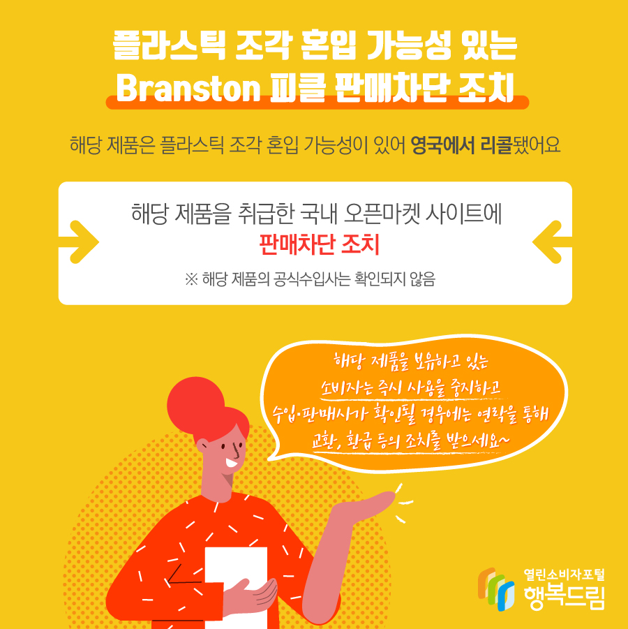 플라스틱 조각 혼입 가능성 있는 Branston 피클 판매차단 조치 해당 제품은 플라스틱 조각 혼입 가능성이 있어 영국에서 리콜됨 해당 제품을 취급한 국내 오픈마켓 사이트에 판매 차단 조치   ※ 해당 제품의 수입사는 확인되지 않음  - 해당 제품을 보유하고 있는 소비자는 즉시 사용을 중지할 것  - 수입·판매사가 확인될 경우에는 연락을 통해 교환, 환급 등 조치를 문의할 것