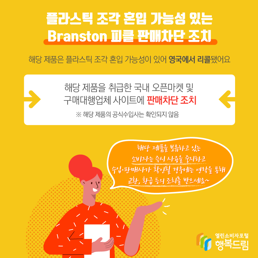 플라스틱 조각 혼입 가능성 있는 Branston 피클 판매차단 조치 해당 제품은 플라스틱 조각 혼입 가능성이 있어 영국에서 리콜됨 해당 제품을 취급한 국내 오픈마켓 및 구매대행업체 사이트에 판매 차단 조치   ※ 해당 제품의 수입사는 확인되지 않음 - 해당 제품을 보유하고 있는 소비자는 즉시 사용을 중지할 것  - 수입·판매사가 확인될 경우에는 연락을 통해 교환, 환급 등 조치를 문의할 것