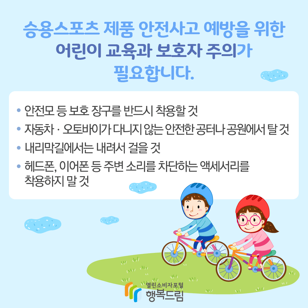 승용 스포츠 제품 안전사고 예방을 위한 어린이 교육과 보호자 주의가 필요합니다. 안전모 등 보호장구를 반드시 착용할 것 자동차 오토바이가 다니지 않는 안전한 공터나 공원에서 탈것 내리막길에서는 내려서 걸을 것 헤드폰, 이어폰 등 주변 소리를 차단하는 액세서리를 착용하지 말 것 행복드림 열린소비자포털