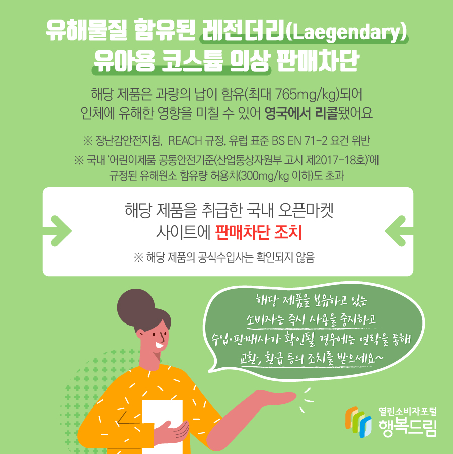 유해물질 함유된 레전더리(Laegendary) 유아용 코스튬 의상 판매차단 해당 제품은 과량의 납이 함유(최대 765mg/kg)되어 인체에 유해한 영향을 미칠 수 있어 영국에서 리콜됐어요 ※ 장난감안전지침,  REACH 규정, 유럽 표준 BS EN 71-2 요건 위반 ※ 국내 ‘어린이제품 공통안전기준(산업통상자원부 고시 제2017-18호)’에 규정된 유해원소 함유량 허용치(300mg/kg 이하)도 초과 해당 제품을 취급한 국내 오픈마켓 사이트에 판매차단 조치 ※ 해당 제품의 공식수입사는 확인되지 않음 해당 제품을 보유하고 있는 소비자는 즉시 사용을 중지하고 수입·판매사가 확인될 경우에는 연락을 통해 교환, 환급 등의 조치를 받으세요~