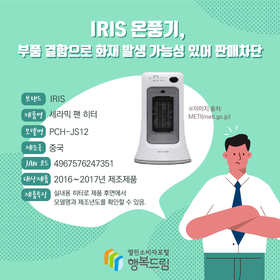 IRIS 온풍기, 부품 결함으로 화재 발생 가능성 있어 판매차단 브랜드 IRIS 제품명 세라믹 팬 히터 모델명 PCH-JS12 제조국 중국 JAN 코드 4967576247351 대상제품 2016∼2017년 제조제품 제품특징 실내용 히터로 제품 후면에서 모델명과 제조년도를 확인할 수 있음. ※이미지 출처: METI(meti.go.jp)