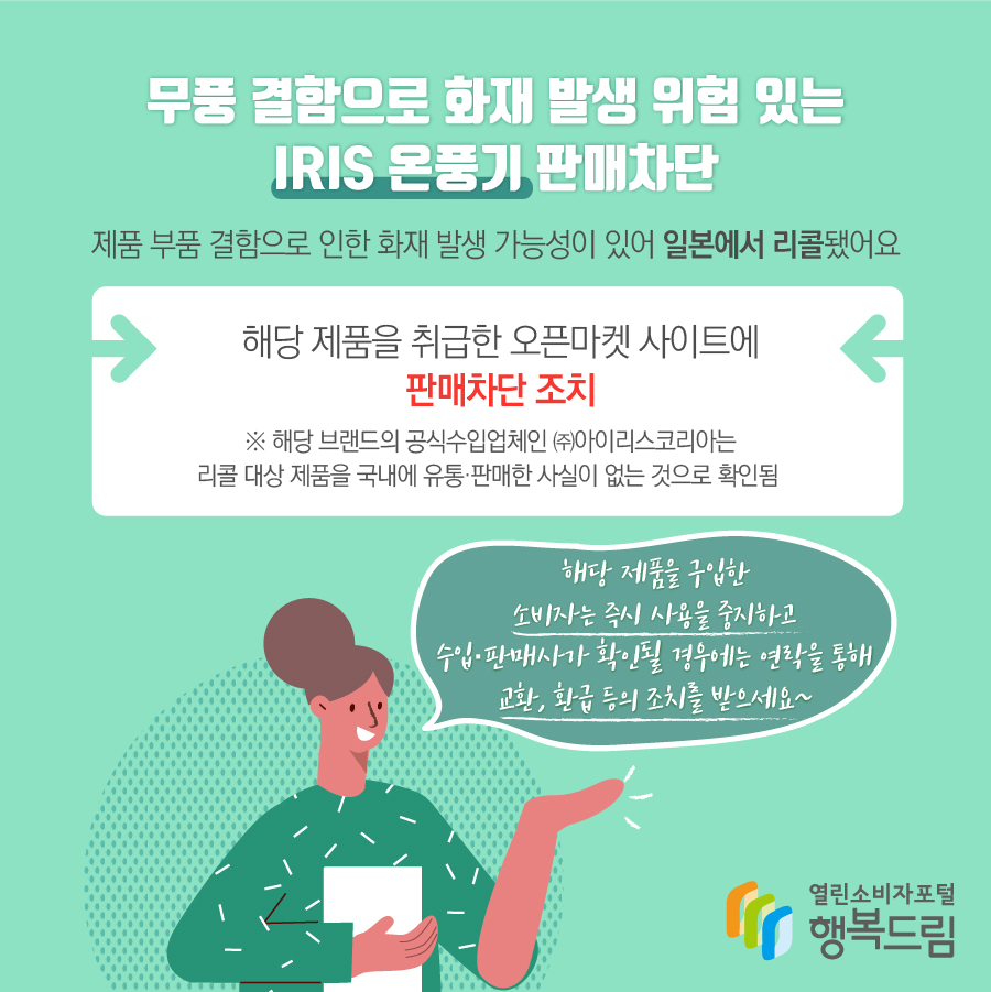 무풍 결함으로 화재 발생 위험 있는 IRIS 온풍기 판매차단 제품 부품 결함으로 인한 화재 발생 가능성이 있어 일본에서 리콜됐어요 해당 제품을 취급한 오픈마켓 사이트에 판매차단 조치 ※ 해당 브랜드의 공식수입업체인 ㈜아이리스코리아는 리콜 대상 제품을 국내에 유통·판매한 사실이 없는 것으로 확인됨  해당 제품을 구입한 소비자는 즉시 사용을 중지하고 수입·판매사가 확인될 경우에는 연락을 통해 교환, 환급 등의 조치를 받으세요~