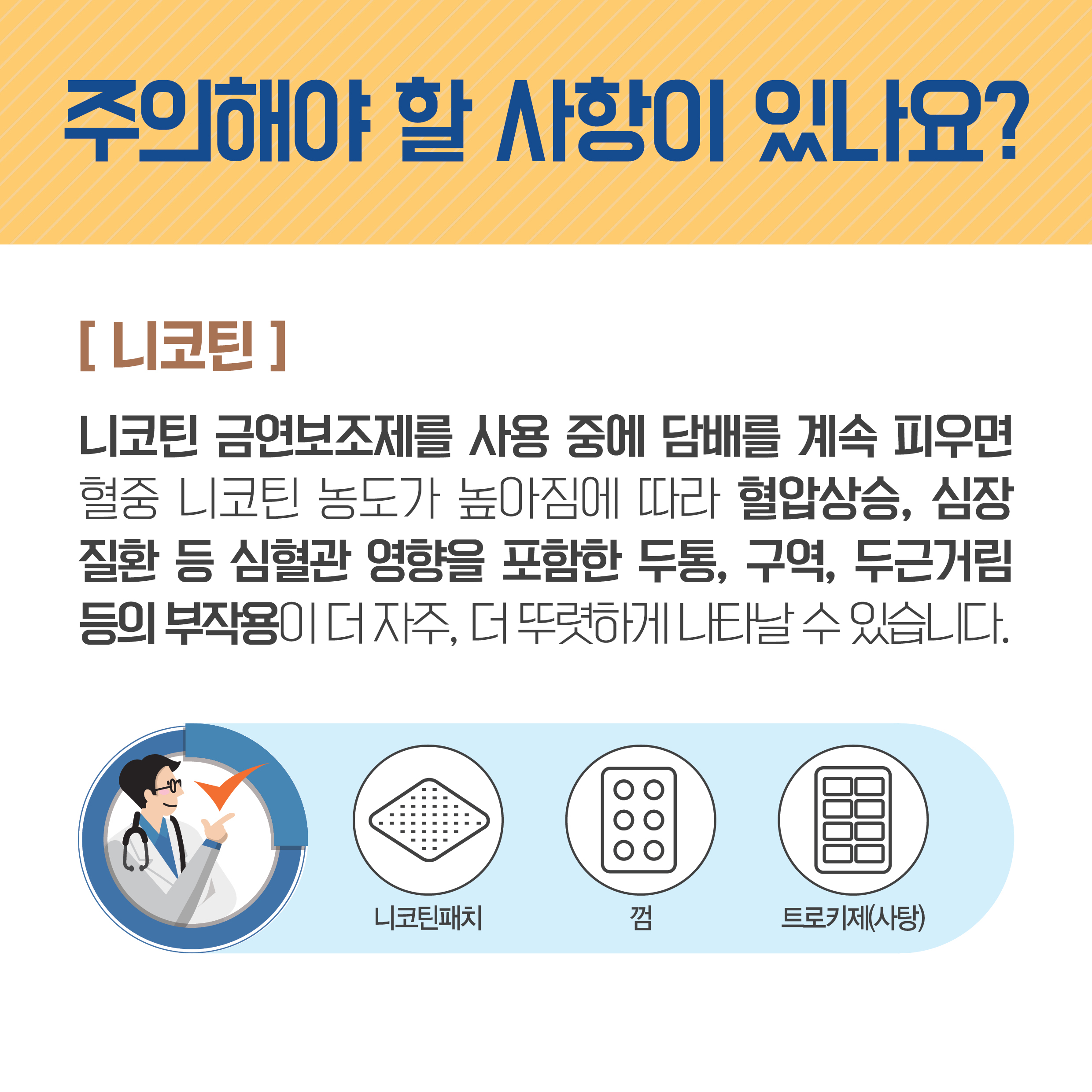 주의해야 할 사항이 있나요? 니코틴 니코틴 금연보조제를 사용 중에 담배를 계속 피우면 혈중 니코틴 농도가 높아짐에 따라 혈압상승, 심장질환 등 심혈관 영향을 포함한 두통, 구역, 두근거림 등의 부작용이 더 자주, 더 뚜렷하게 나타날 수 있습니다. 니코틴패치, 껌, 트로키제(사탕)