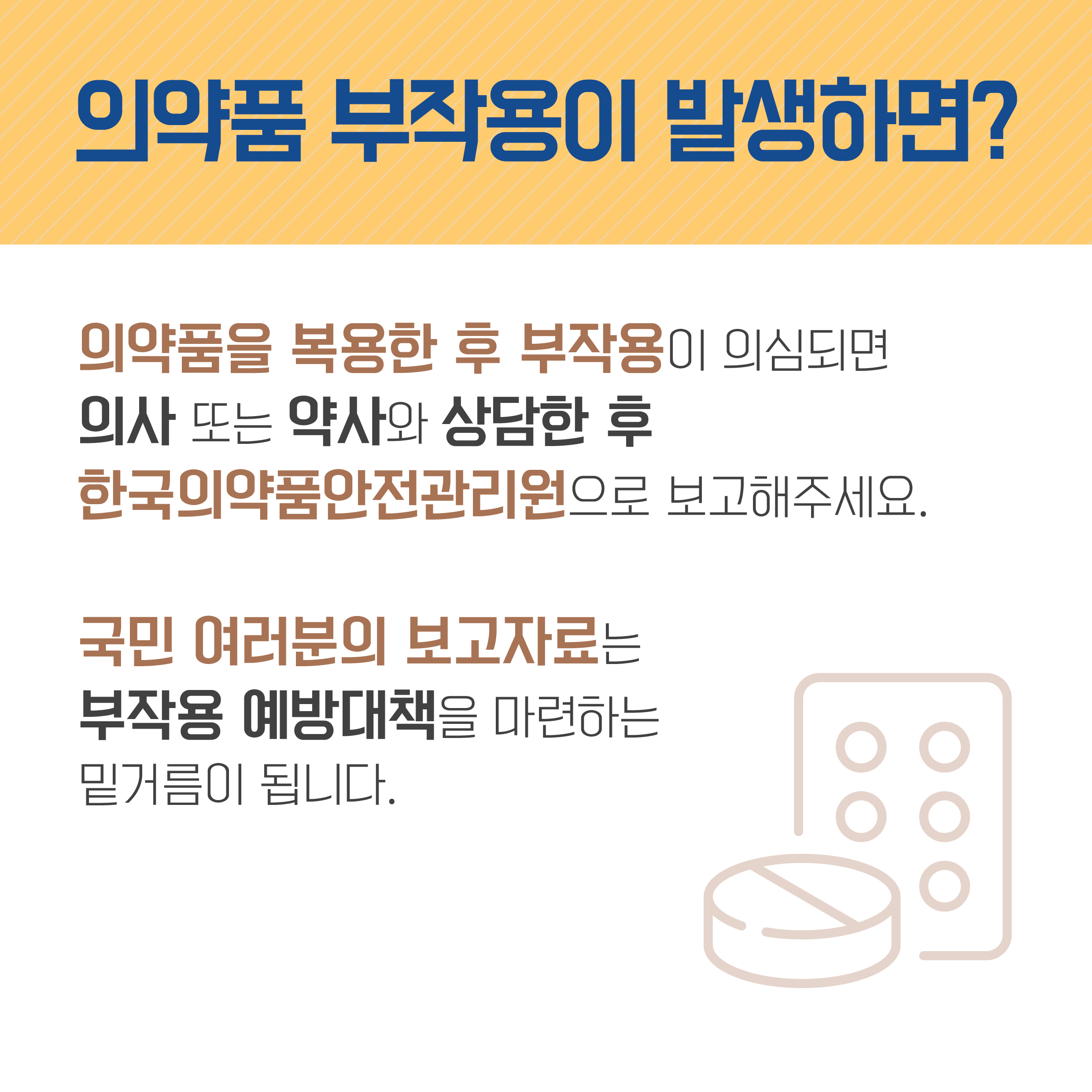 의약품 부작용이 발생하면? 의약품을 복용한 후 부작용이 의심되면 의사 또는 약사와 상담한 후 한국의약품안전관리원으로 보고해주세요. 국민 여러분의 보고자료는 부작용 예방대책을 마련하는 밑거름이 됩니다. 