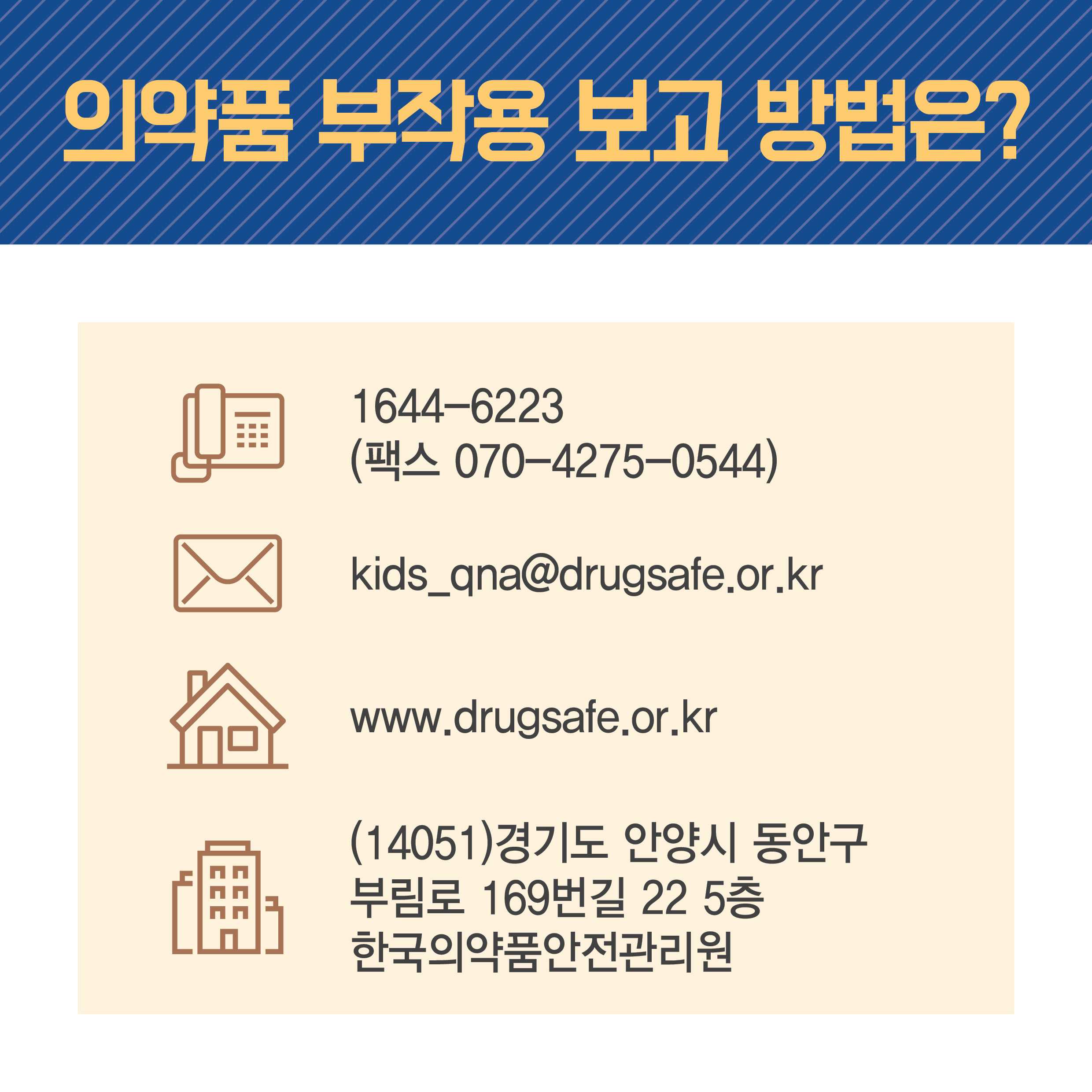 의약품 부작용 보고 방법은? 전화 1644-6223 (팩스 070-4275-0544) 메일 kids_qna@drugsafe.or.kr 홈페이지 www.drugsafe.or.kr 주소 (14051) 경기도 안양시 동안구 부림로 169번길 22 5층 한국의약품안전관리원