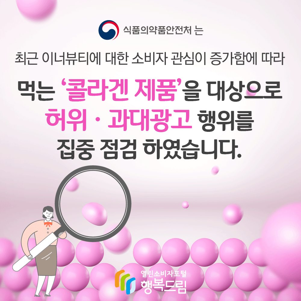 식품의약품안전처는 최근 이너뷰티에 대한 소비자 관심이 증가함에 따라 먹는 콜라겐 제품을 대상으로 허위 과대광고 행위를 집중 점검 하였습니다 행복드림 열린소비자포털