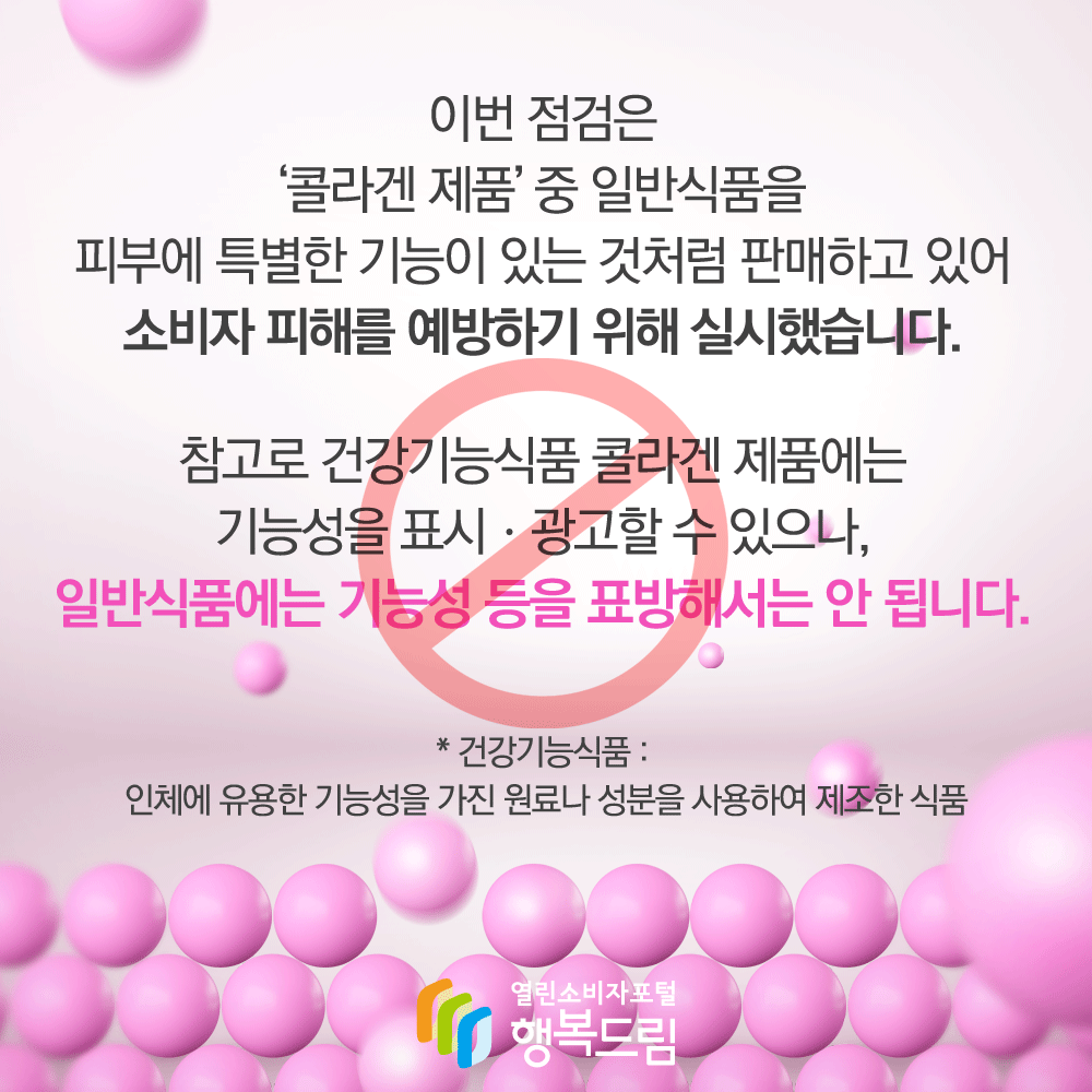 이번 점검은 콜라겐 제품 중 일반식품을 피부에 특별한 기능이 있는 것처럼 판매하고 있어 소비자 피해를 예방하기 위해 실시했습니다 참고로 건강기능식품 콜라겐 제품에는 기능성을 표시 광고할 수 있으나 일반식품에는 기능성 등을 표방해서는 안 됩니다 건강기능식품 인체에 유용한 기능성을 가진 원료나 성분을 사용하여 제조한 식품 행복드림 열린소비자포털