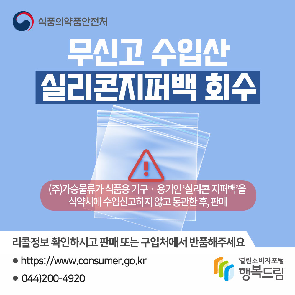 식품의약품안전처 무신고 수입산 실리콘지퍼백 회수
(주)가승물류가 식품용기구용기인 '실리콘 지퍼백'을 식약처에 수입신고하지 않고 통관한 후, 판매
리콜정보 확인하시고 판매 또는 구입처에서 반품해주세요.
www.consumer.go.kr 044-200-4920 행복드림 열린소비자포털
