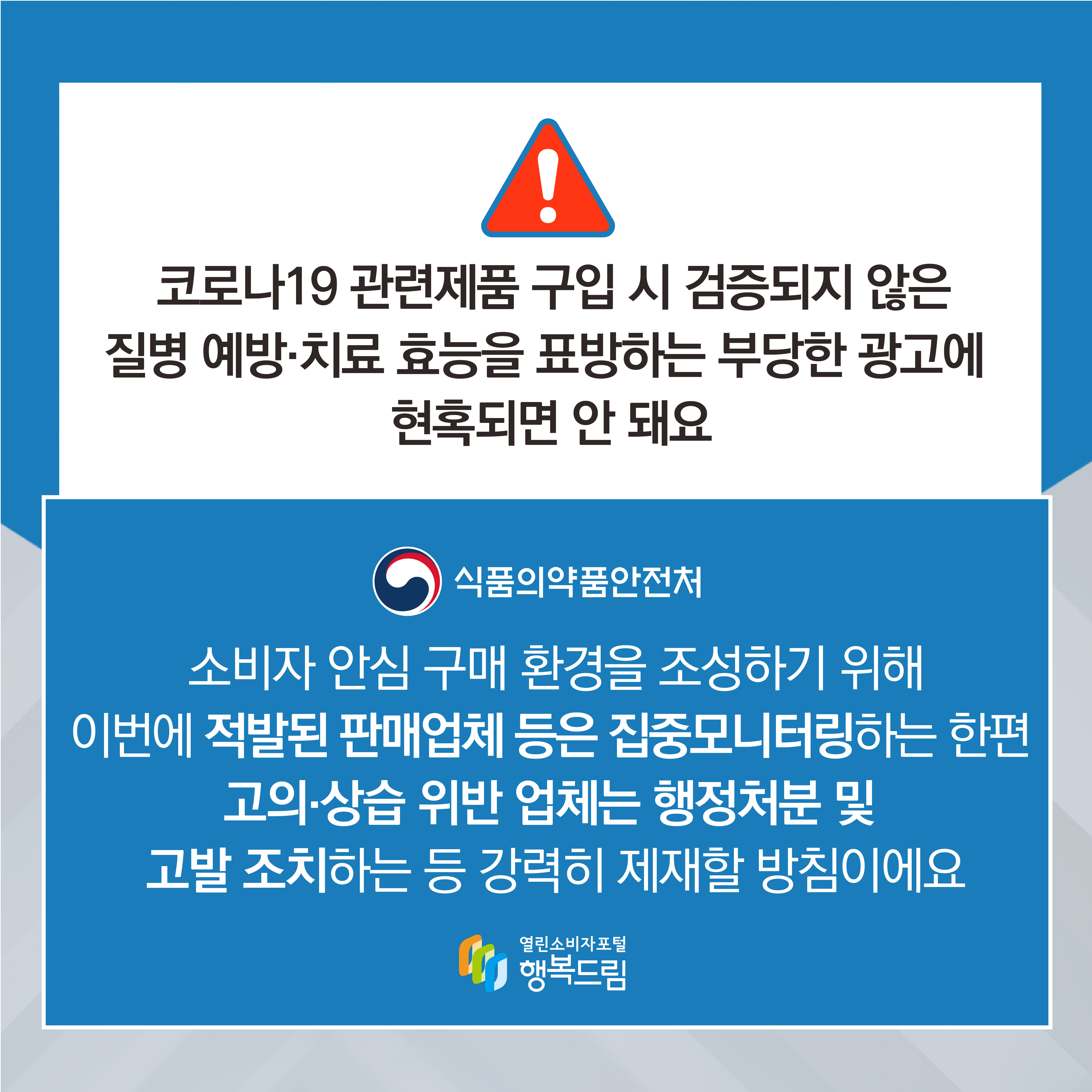 코로나19 관련제품 구입 시 검증되지 않은 질병 예방 치료 효능을 표방하는 부당한 광고에 현혹되면 안 돼요 식품의약품안전처 소비자 안심 구매 환경을 조성하기 위해 이번에 적발된 판매업체 등은 집중모니터링하는 한편 고의 상습 위반 업체는 행정처분 및 고발 조치하는 등 강력히 제재할 방침이에요 행복드림 열린소비자포털