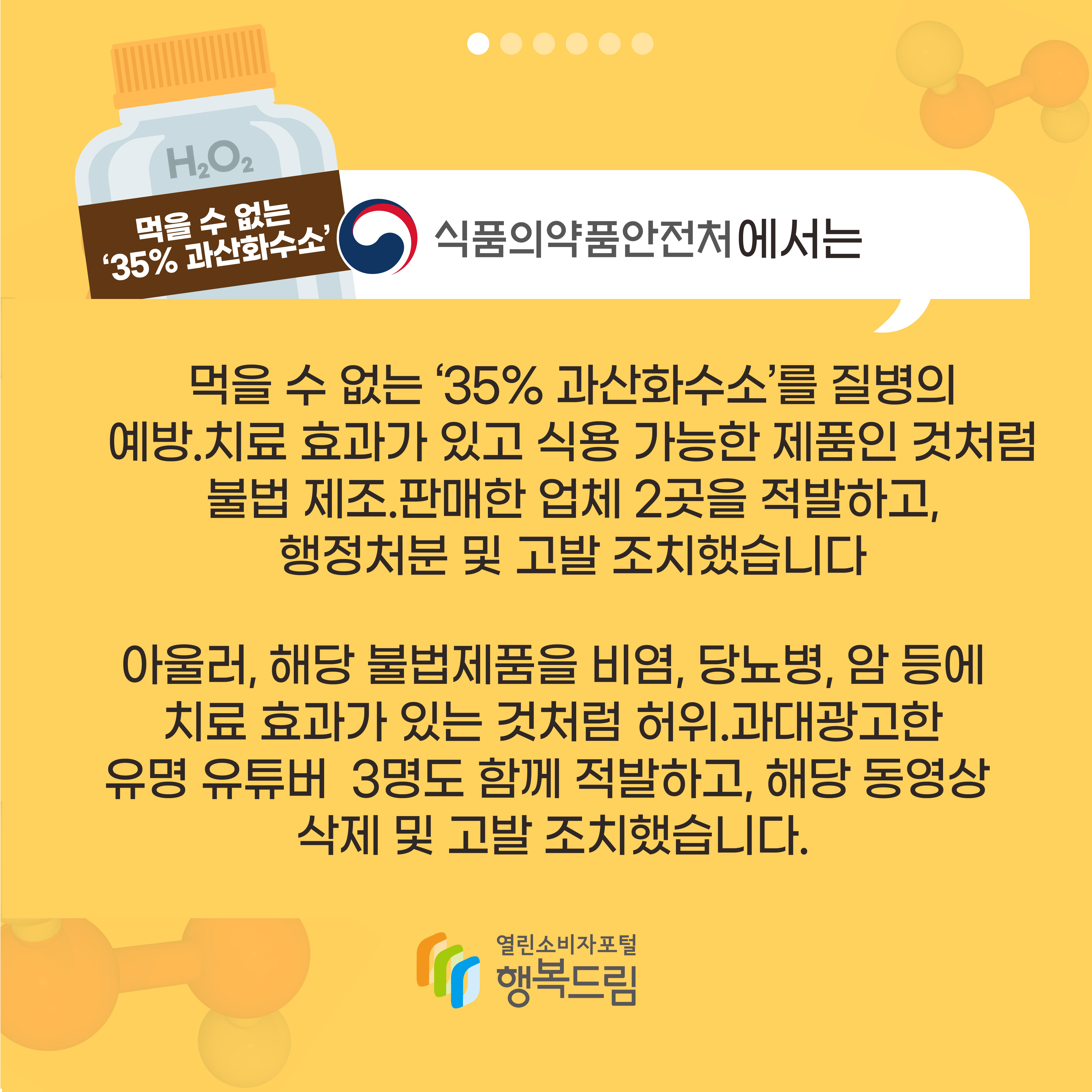 식품의약품안전처에서는 먹을 수 없는 35% 과산화수소를 질병의 예방 치료 효과가 있고 식용 가능한 제품인 것처럼 불법 제조 판매한 업체 2곳을 적발하고 행정처분 및 고발 조치했습니다 아울러 해당 불법제품을 비염 당뇨병 암 등에 치료 효과가 있는 것처럼 허위 과대광고한 유명 유튜버 3명도 함께 적발하고 해당 동영상 삭제 및 고발 조치했습니다 행복드림 열린소비자포털