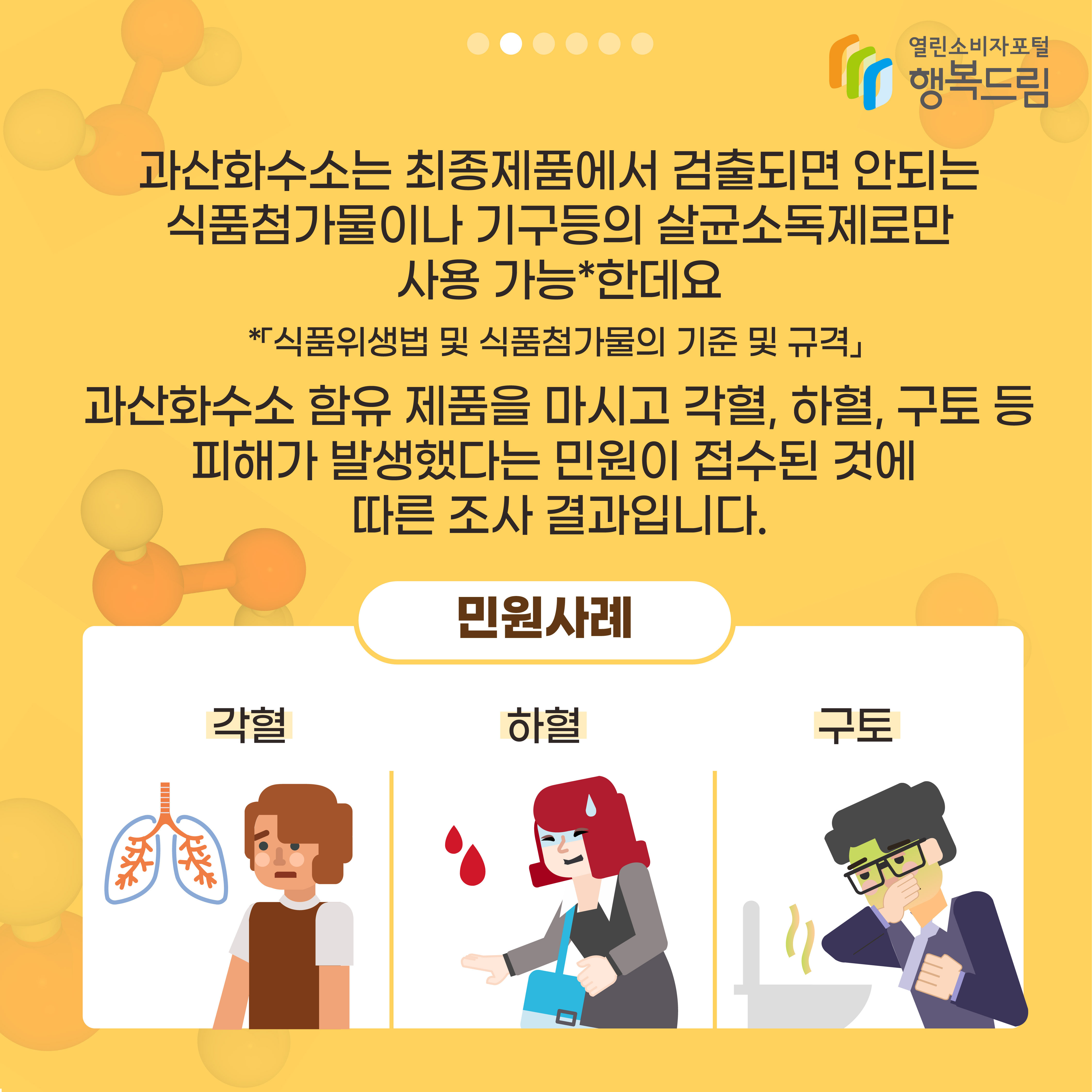 과산화수소는 최종제품에서 검출되면 안되는 식품첨가물이나 기구등의 살균소독제로만 사용 가능한데요 식품위생법 및 식품첨가물의 기준 및 규격 과산화수소 함유 제품을 마시고 각혈 하혈 구토 등 피해가 발생했다는 민원이 접수된 것에 따른 조사 결과입니다. 민원사례 각혈 하혈 구토 행복드림 열린소비자포털