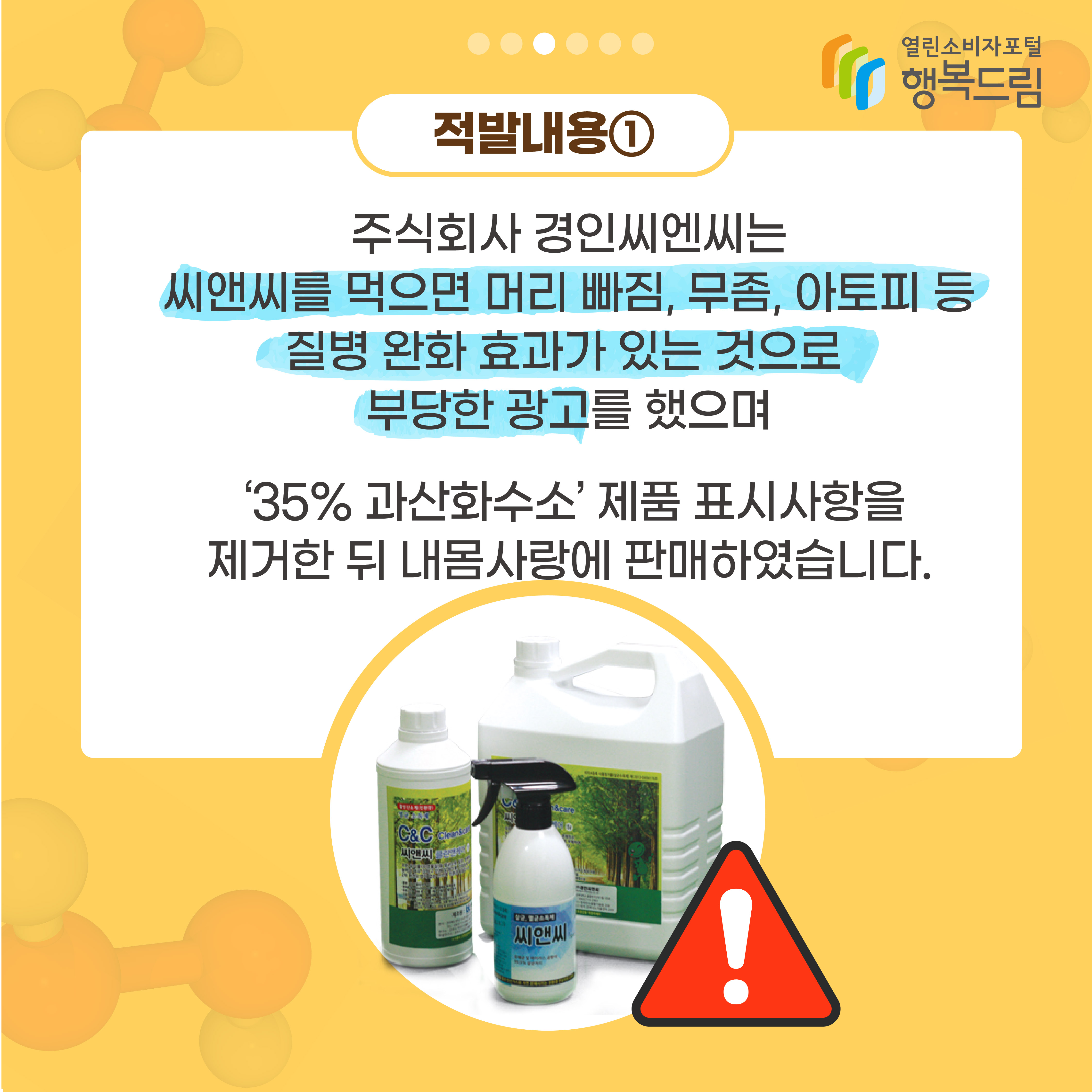 적발내용1 주식회사 경인씨엔씨는 씨앤씨를 먹으면 머리 빠짐 무좀 아토피 등 질병 완화 효과가 있는 것으로 부당한 광고를 했으며 35% 과산화수소 제품 표시사항을 제거한 뒤 내몸사랑에 판매하였습니다 행복드림 열린소비자포털