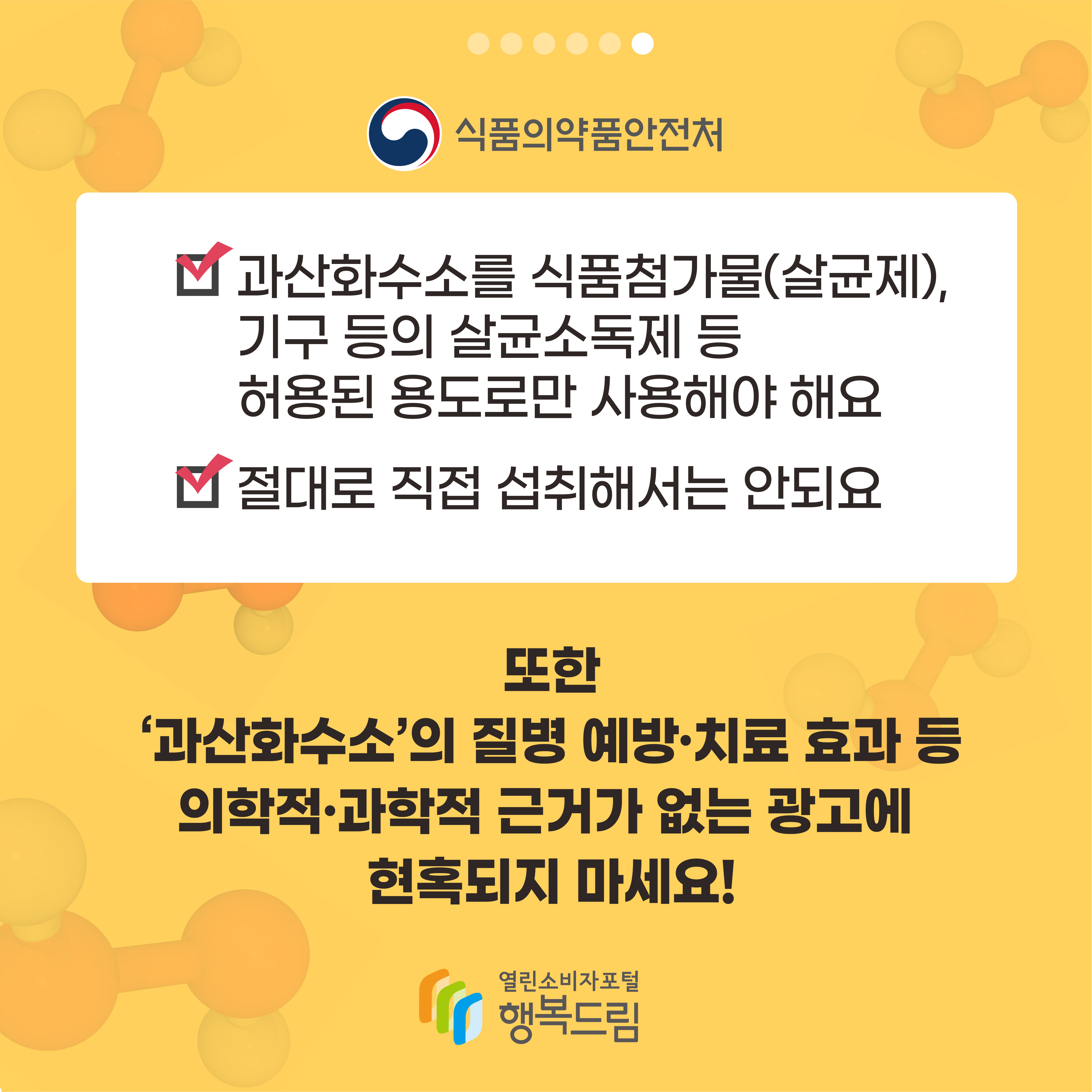 식품의약품안전처 과산화수소를 식품첨가물(살균제) 기구 등의 살균소독제 등 허용된 용도로만 사용해야 해요 절대로 직접 섭취해서는 안되요 또한 과산화수소의 질병 예방 치료 효과 등 의학적 과학적 근거가 없는 광고에 현혹되지 마세요 행복드림 열린소비자포털