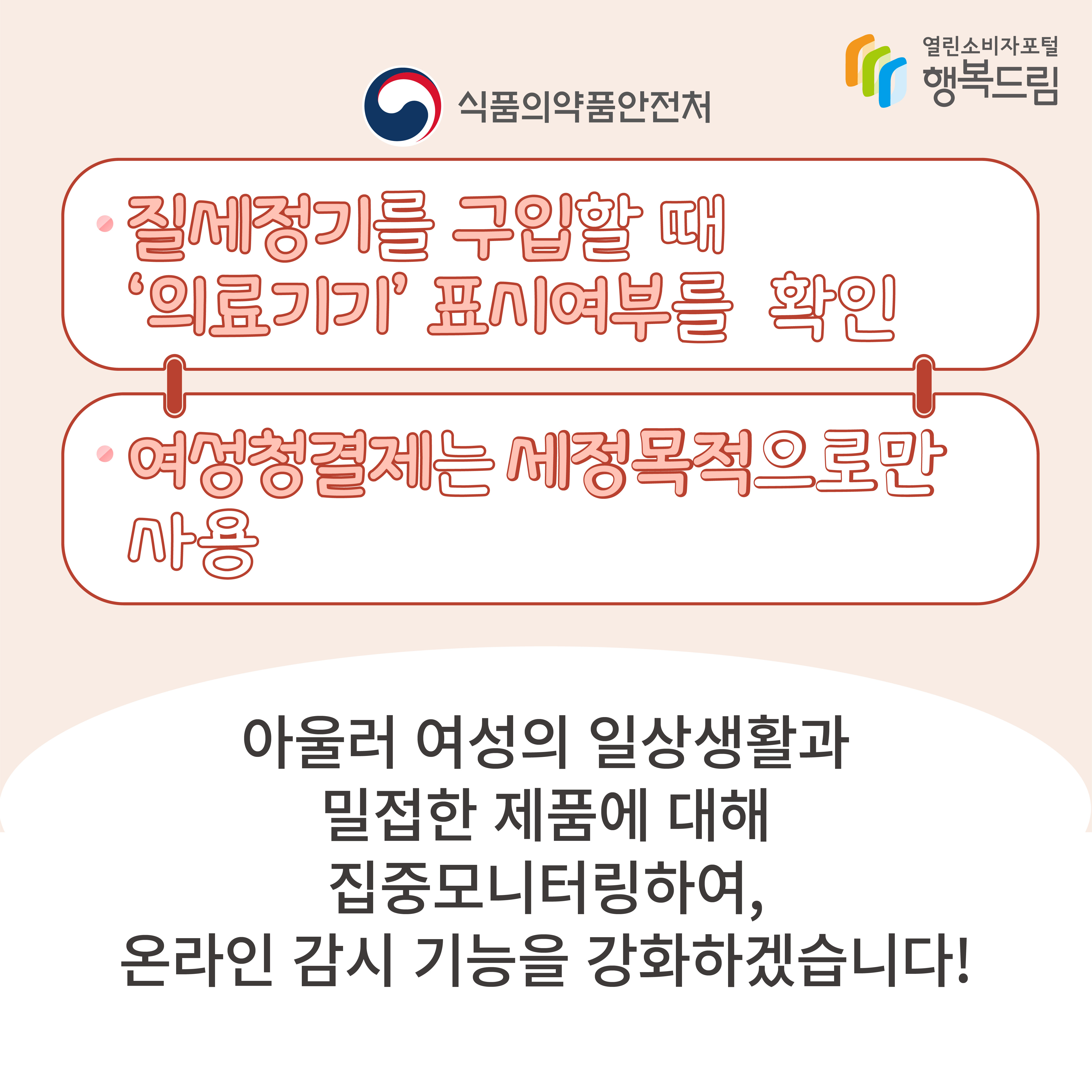 식품의약품안전처질세정기를 구입할 때 의료기기 표시여부를 확인여성청결제는 세정목적으로만 사용아울러 여성의 일상생활과 밀접한 제품에 대해 집중 모니터링하여, 온라인 감시 기능을 강화하겠습니다! 행복드림 열린소비자포털