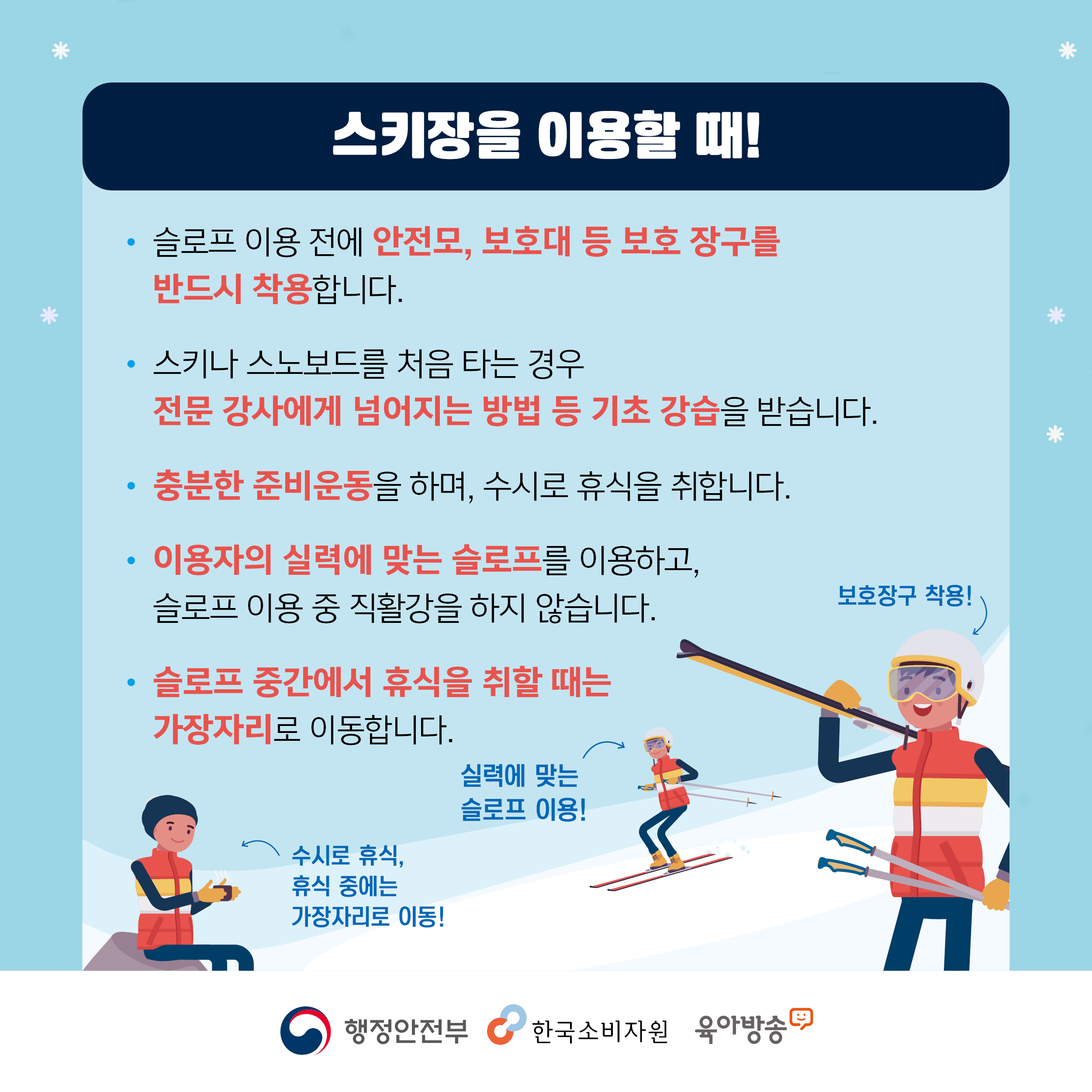 스키장을 이용할 때 슬로프 이용 전에 안전모 보호대 등 보호 장구를 반드시 착용합니다 스키나 스노보드를 처음 타는 경우 전문 강사에게 넘어지는 방법 등 기초 강습을 받습니다 충분한 준비운동을 하며 수시로 휴식을 취합니다 이용자의 실력에 맞는 슬로프를 이용하고 슬로프 이용 중 직활강을 하지 않습니다 슬로프 중간에서 휴식을 취할 때는 가장자리로 이동합니다 행정안전부 한국소비자원 육아방송 